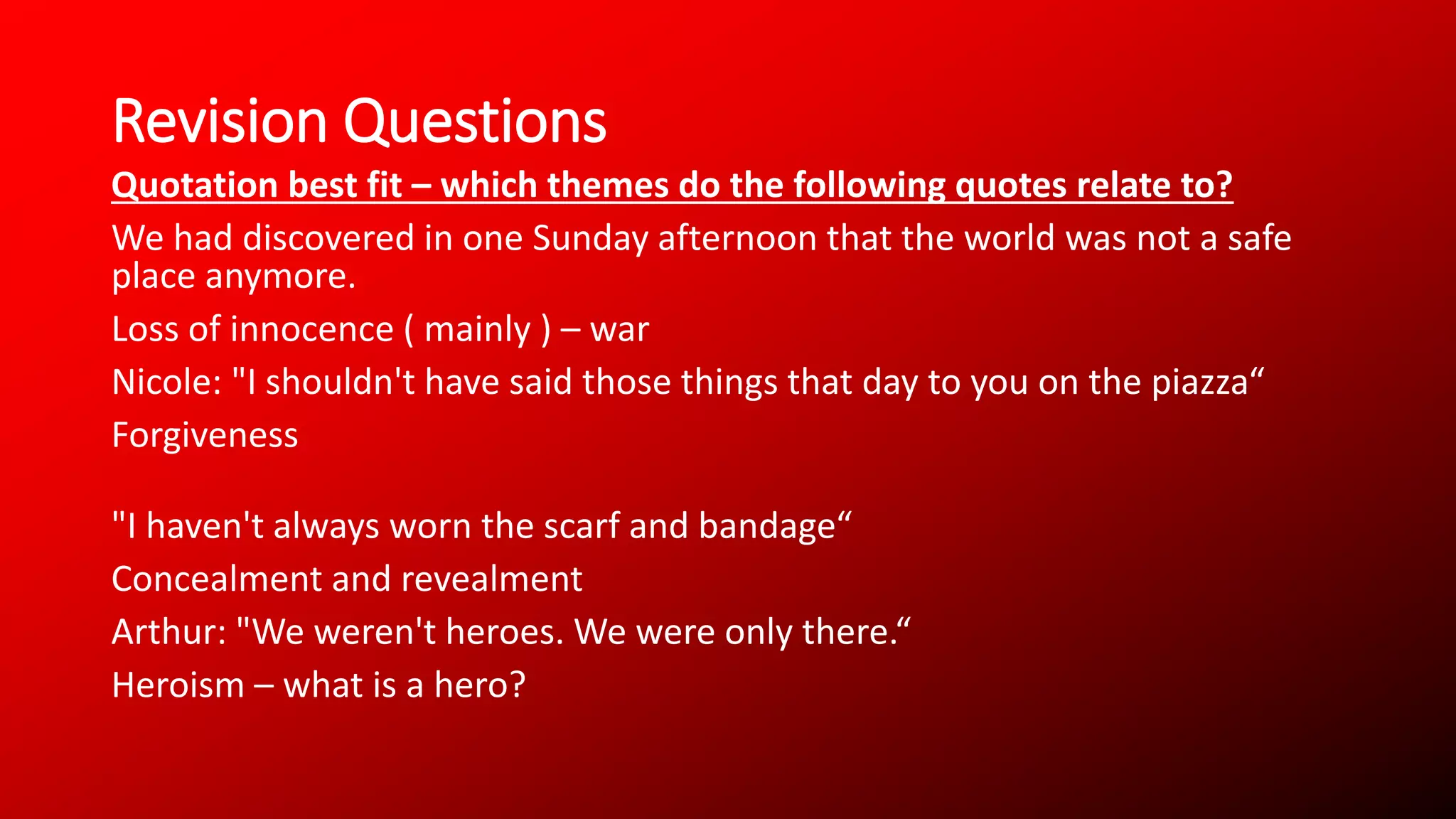 Revision Questions
Quotation best fit – which themes do the following quotes relate to?
We had discovered in one Sunday afternoon that the world was not a safe
place anymore.
Loss of innocence ( mainly ) – war
Nicole: "I shouldn't have said those things that day to you on the piazza“
Forgiveness
"I haven't always worn the scarf and bandage“
Concealment and revealment
Arthur: "We weren't heroes. We were only there.“
Heroism – what is a hero?
 