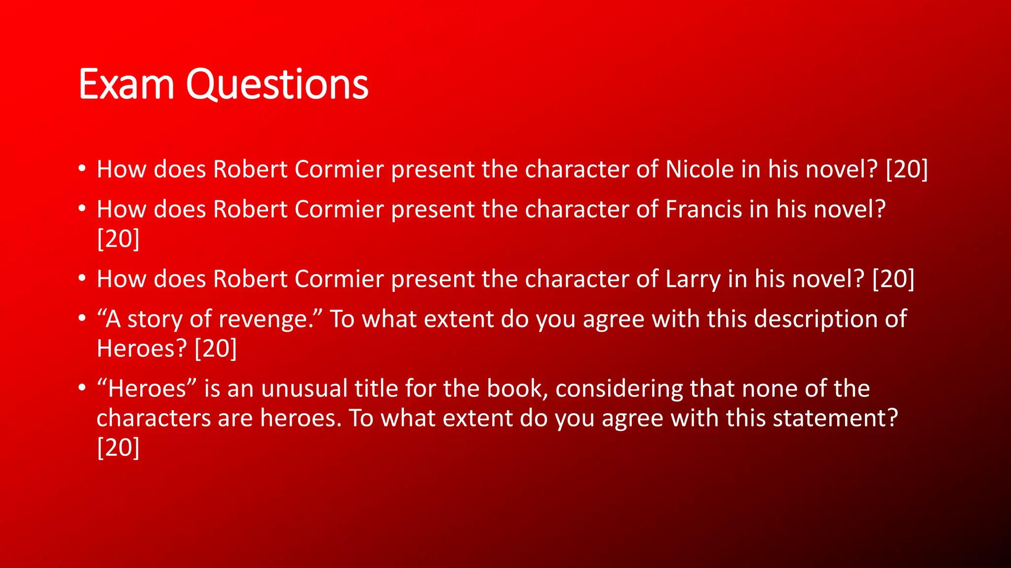 Exam Questions
• How does Robert Cormier present the character of Nicole in his novel? [20]
• How does Robert Cormier present the character of Francis in his novel?
[20]
• How does Robert Cormier present the character of Larry in his novel? [20]
• “A story of revenge.” To what extent do you agree with this description of
Heroes? [20]
• “Heroes” is an unusual title for the book, considering that none of the
characters are heroes. To what extent do you agree with this statement?
[20]
 
