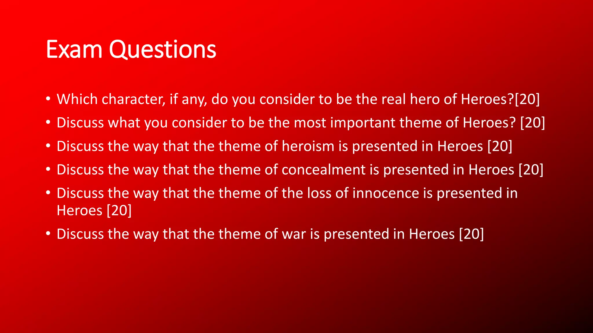 Exam Questions
• Which character, if any, do you consider to be the real hero of Heroes?[20]
• Discuss what you consider to be the most important theme of Heroes? [20]
• Discuss the way that the theme of heroism is presented in Heroes [20]
• Discuss the way that the theme of concealment is presented in Heroes [20]
• Discuss the way that the theme of the loss of innocence is presented in
Heroes [20]
• Discuss the way that the theme of war is presented in Heroes [20]
 