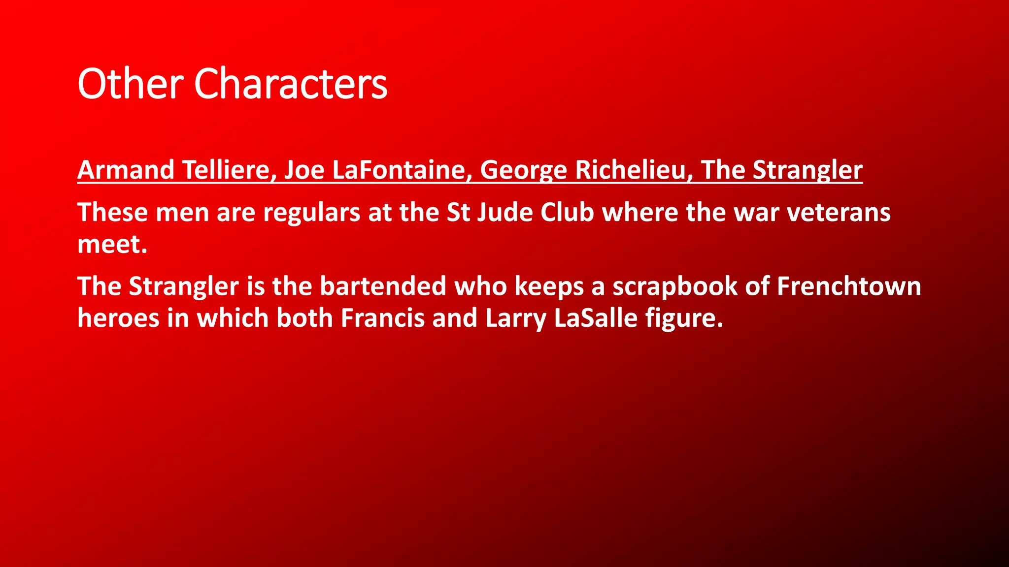 Other Characters
Armand Telliere, Joe LaFontaine, George Richelieu, The Strangler
These men are regulars at the St Jude Club where the war veterans
meet.
The Strangler is the bartended who keeps a scrapbook of Frenchtown
heroes in which both Francis and Larry LaSalle figure.
 