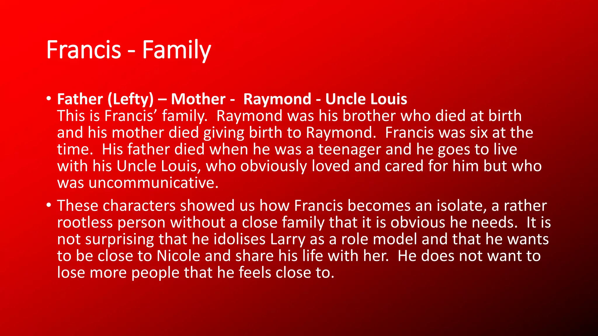 Francis - Family
• Father (Lefty) – Mother - Raymond - Uncle Louis
This is Francis’ family. Raymond was his brother who died at birth
and his mother died giving birth to Raymond. Francis was six at the
time. His father died when he was a teenager and he goes to live
with his Uncle Louis, who obviously loved and cared for him but who
was uncommunicative.
• These characters showed us how Francis becomes an isolate, a rather
rootless person without a close family that it is obvious he needs. It is
not surprising that he idolises Larry as a role model and that he wants
to be close to Nicole and share his life with her. He does not want to
lose more people that he feels close to.
 