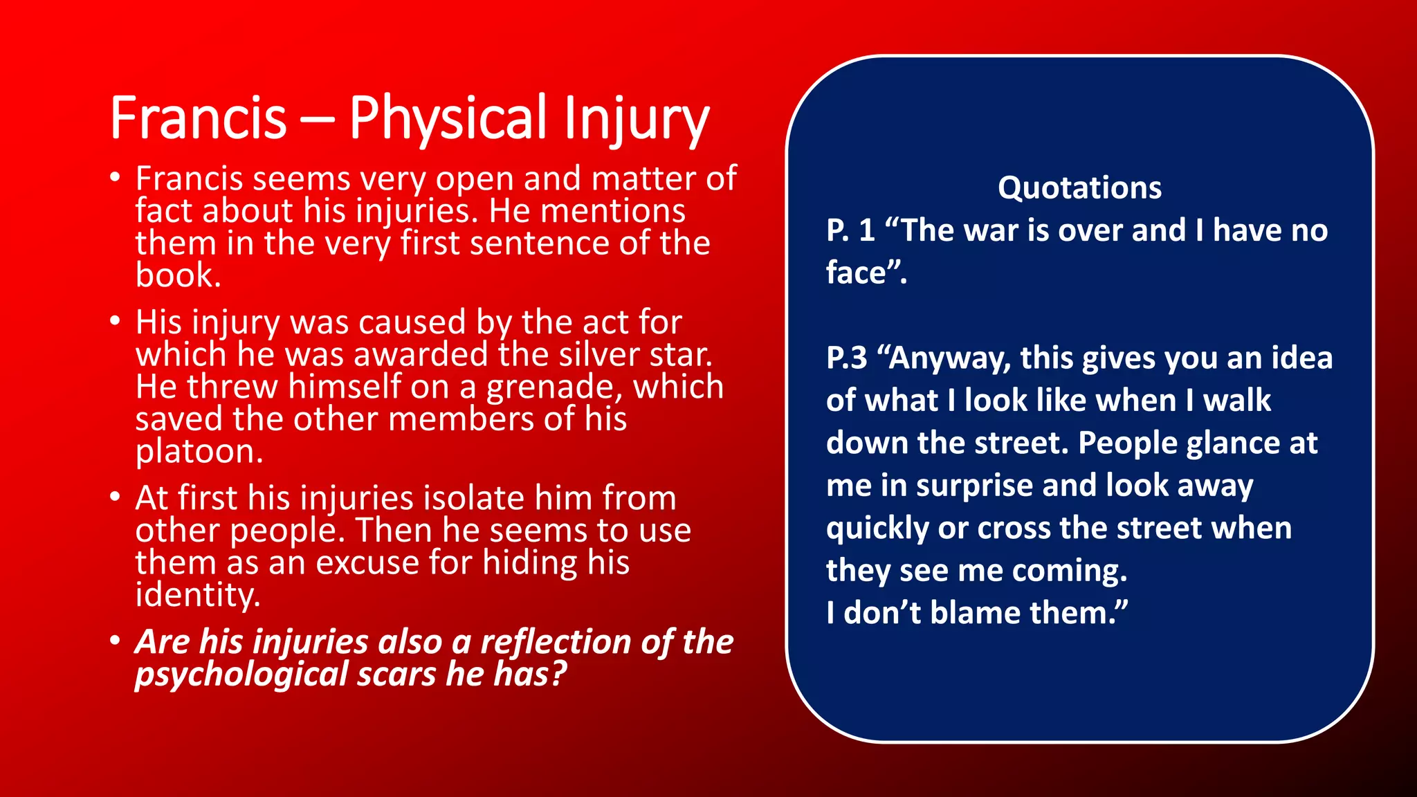 Francis – Physical Injury
• Francis seems very open and matter of
fact about his injuries. He mentions
them in the very first sentence of the
book.
• His injury was caused by the act for
which he was awarded the silver star.
He threw himself on a grenade, which
saved the other members of his
platoon.
• At first his injuries isolate him from
other people. Then he seems to use
them as an excuse for hiding his
identity.
• Are his injuries also a reflection of the
psychological scars he has?
Quotations
P. 1 “The war is over and I have no
face”.
P.3 “Anyway, this gives you an idea
of what I look like when I walk
down the street. People glance at
me in surprise and look away
quickly or cross the street when
they see me coming.
I don’t blame them.”
 
