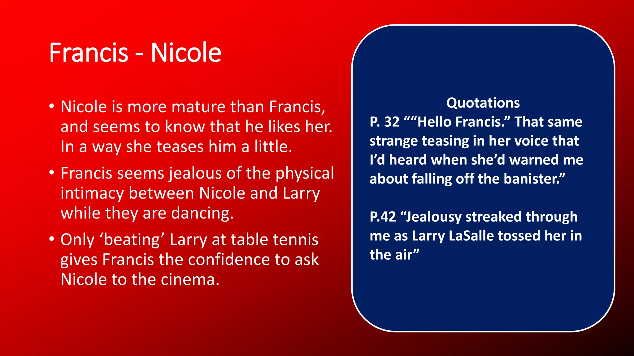Francis - Nicole
• Nicole is more mature than Francis,
and seems to know that he likes her.
In a way she teases him a little.
• Francis seems jealous of the physical
intimacy between Nicole and Larry
while they are dancing.
• Only ‘beating’ Larry at table tennis
gives Francis the confidence to ask
Nicole to the cinema.
Quotations
P. 32 ““Hello Francis.” That same
strange teasing in her voice that
I’d heard when she’d warned me
about falling off the banister.”
P.42 “Jealousy streaked through
me as Larry LaSalle tossed her in
the air”
 
