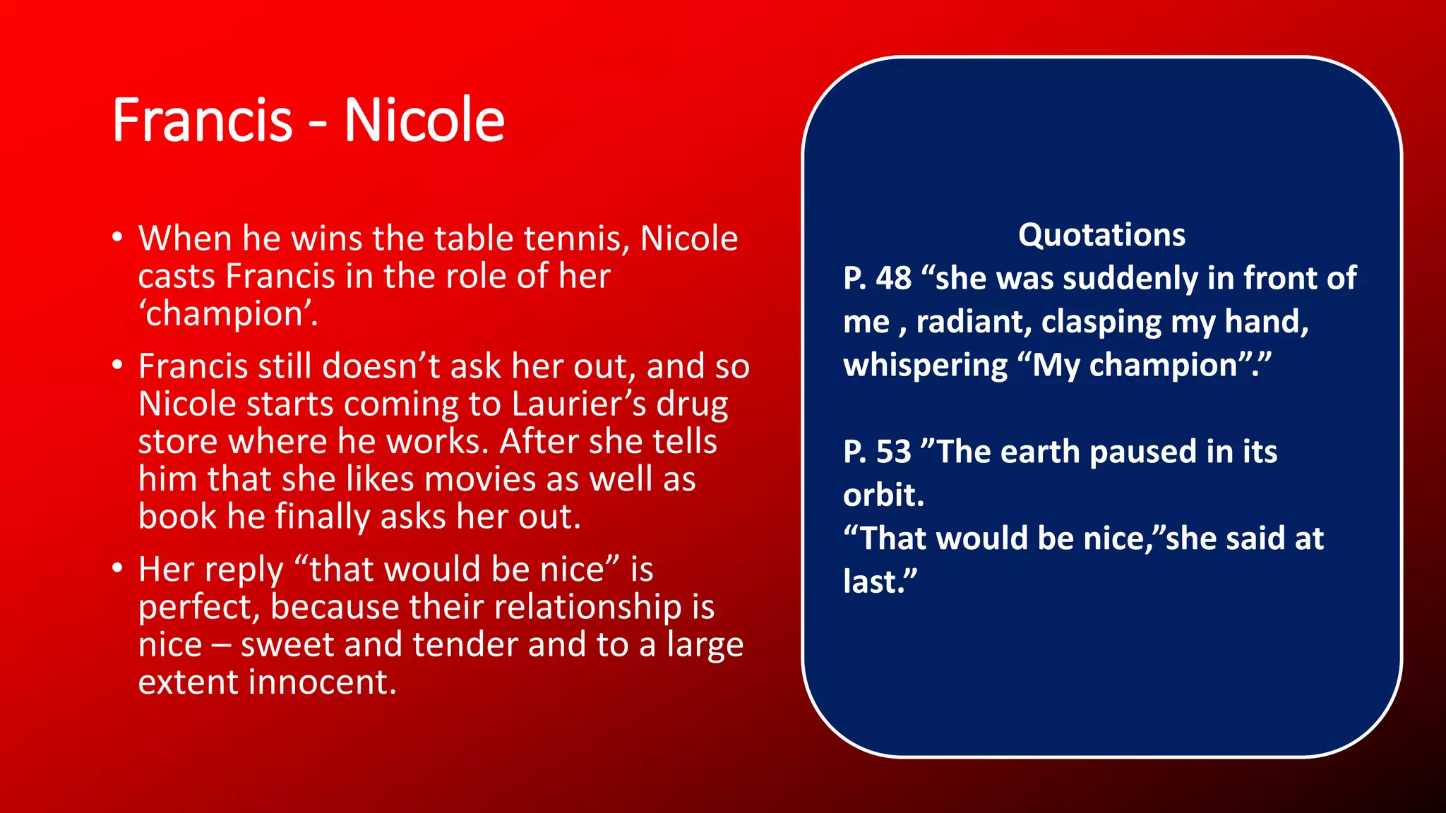 Francis - Nicole
• When he wins the table tennis, Nicole
casts Francis in the role of her
‘champion’.
• Francis still doesn’t ask her out, and so
Nicole starts coming to Laurier’s drug
store where he works. After she tells
him that she likes movies as well as
book he finally asks her out.
• Her reply “that would be nice” is
perfect, because their relationship is
nice – sweet and tender and to a large
extent innocent.
Quotations
P. 48 “she was suddenly in front of
me , radiant, clasping my hand,
whispering “My champion”.”
P. 53 ”The earth paused in its
orbit.
“That would be nice,”she said at
last.”
 