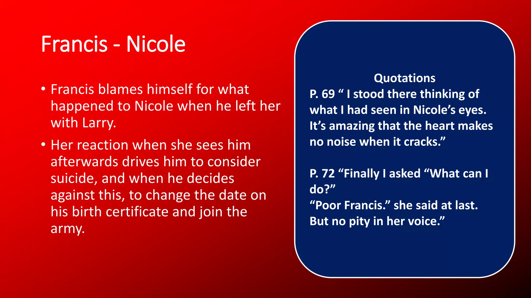 Francis - Nicole
• Francis blames himself for what
happened to Nicole when he left her
with Larry.
• Her reaction when she sees him
afterwards drives him to consider
suicide, and when he decides
against this, to change the date on
his birth certificate and join the
army.
Quotations
P. 69 “ I stood there thinking of
what I had seen in Nicole’s eyes.
It’s amazing that the heart makes
no noise when it cracks.”
P. 72 “Finally I asked “What can I
do?”
“Poor Francis.” she said at last.
But no pity in her voice.”
 