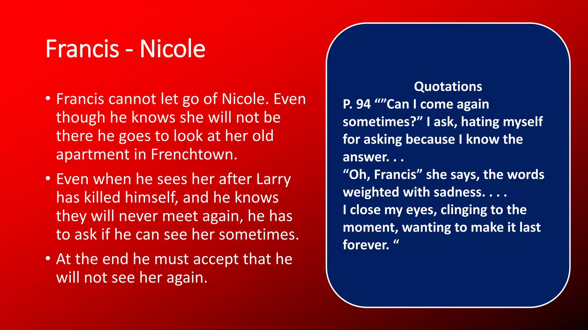 Francis - Nicole
• Francis cannot let go of Nicole. Even
though he knows she will not be
there he goes to look at her old
apartment in Frenchtown.
• Even when he sees her after Larry
has killed himself, and he knows
they will never meet again, he has
to ask if he can see her sometimes.
• At the end he must accept that he
will not see her again.
Quotations
P. 94 “”Can I come again
sometimes?” I ask, hating myself
for asking because I know the
answer. . .
“Oh, Francis” she says, the words
weighted with sadness. . . .
I close my eyes, clinging to the
moment, wanting to make it last
forever. “
 