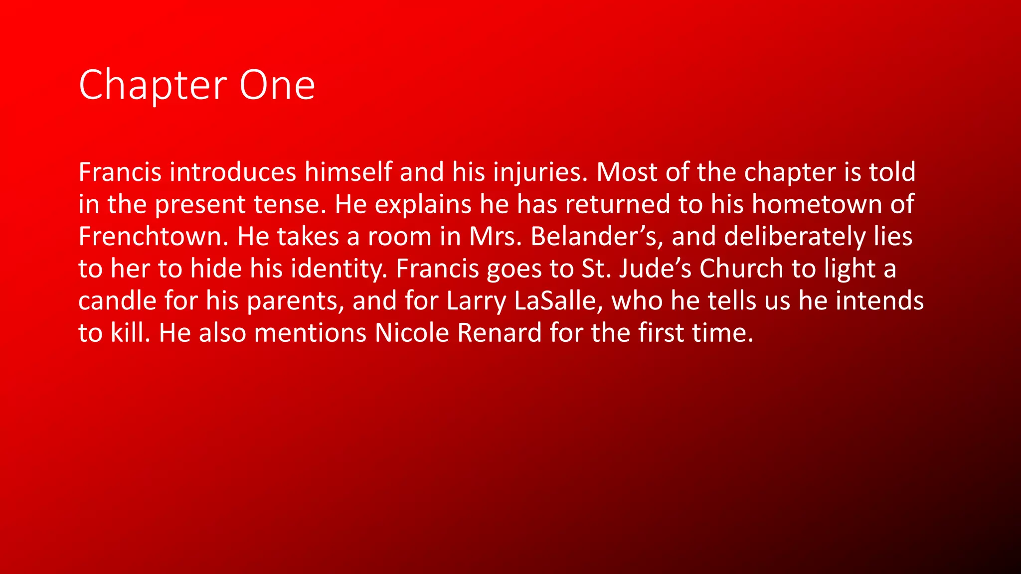 Chapter One
Francis introduces himself and his injuries. Most of the chapter is told
in the present tense. He explains he has returned to his hometown of
Frenchtown. He takes a room in Mrs. Belander’s, and deliberately lies
to her to hide his identity. Francis goes to St. Jude’s Church to light a
candle for his parents, and for Larry LaSalle, who he tells us he intends
to kill. He also mentions Nicole Renard for the first time.
 
