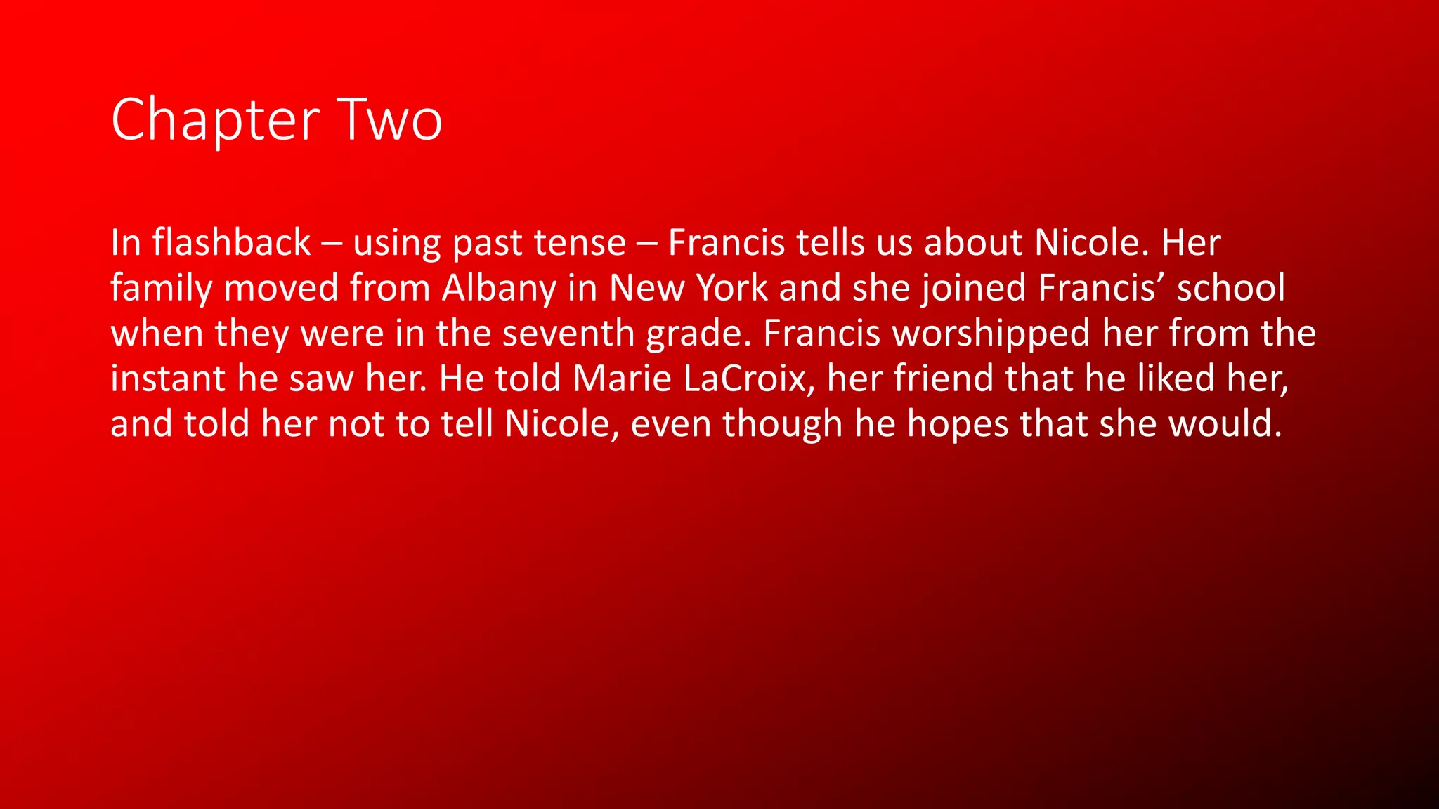 Chapter Two
In flashback – using past tense – Francis tells us about Nicole. Her
family moved from Albany in New York and she joined Francis’ school
when they were in the seventh grade. Francis worshipped her from the
instant he saw her. He told Marie LaCroix, her friend that he liked her,
and told her not to tell Nicole, even though he hopes that she would.
 
