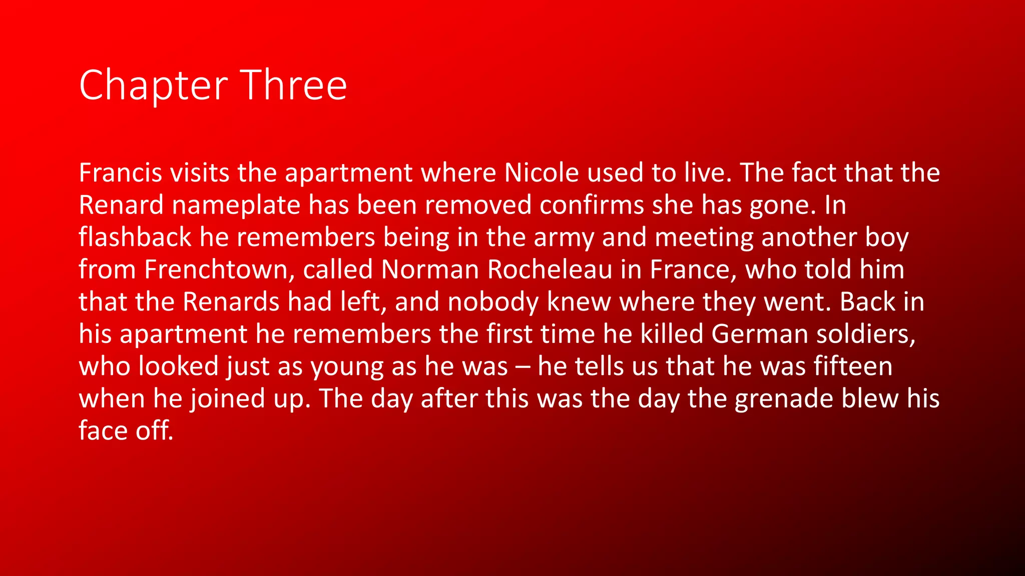 Chapter Three
Francis visits the apartment where Nicole used to live. The fact that the
Renard nameplate has been removed confirms she has gone. In
flashback he remembers being in the army and meeting another boy
from Frenchtown, called Norman Rocheleau in France, who told him
that the Renards had left, and nobody knew where they went. Back in
his apartment he remembers the first time he killed German soldiers,
who looked just as young as he was – he tells us that he was fifteen
when he joined up. The day after this was the day the grenade blew his
face off.
 