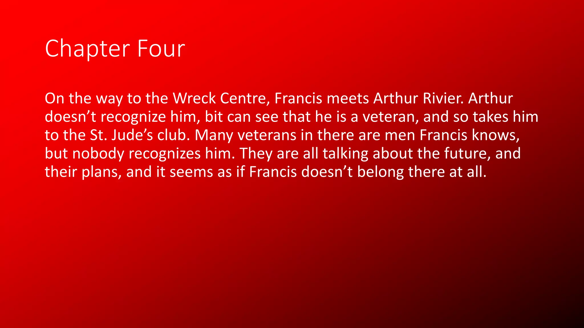Chapter Four
On the way to the Wreck Centre, Francis meets Arthur Rivier. Arthur
doesn’t recognize him, bit can see that he is a veteran, and so takes him
to the St. Jude’s club. Many veterans in there are men Francis knows,
but nobody recognizes him. They are all talking about the future, and
their plans, and it seems as if Francis doesn’t belong there at all.
 