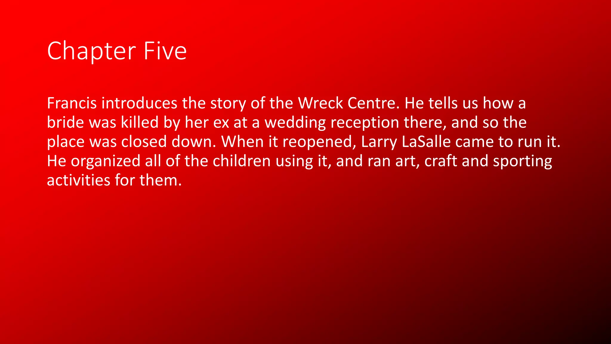 Chapter Five
Francis introduces the story of the Wreck Centre. He tells us how a
bride was killed by her ex at a wedding reception there, and so the
place was closed down. When it reopened, Larry LaSalle came to run it.
He organized all of the children using it, and ran art, craft and sporting
activities for them.
 
