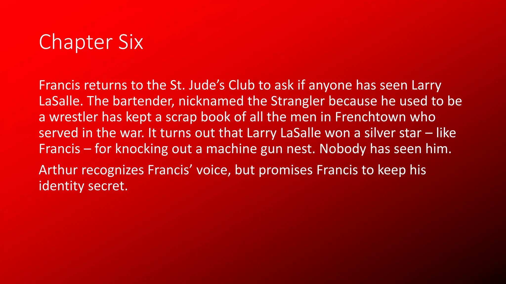 Chapter Six
Francis returns to the St. Jude’s Club to ask if anyone has seen Larry
LaSalle. The bartender, nicknamed the Strangler because he used to be
a wrestler has kept a scrap book of all the men in Frenchtown who
served in the war. It turns out that Larry LaSalle won a silver star – like
Francis – for knocking out a machine gun nest. Nobody has seen him.
Arthur recognizes Francis’ voice, but promises Francis to keep his
identity secret.
 