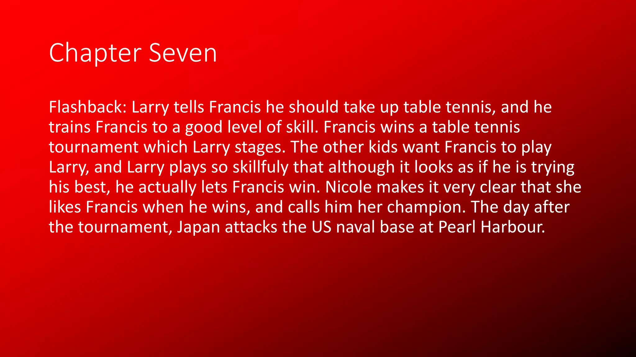 Chapter Seven
Flashback: Larry tells Francis he should take up table tennis, and he
trains Francis to a good level of skill. Francis wins a table tennis
tournament which Larry stages. The other kids want Francis to play
Larry, and Larry plays so skillfuly that although it looks as if he is trying
his best, he actually lets Francis win. Nicole makes it very clear that she
likes Francis when he wins, and calls him her champion. The day after
the tournament, Japan attacks the US naval base at Pearl Harbour.
 