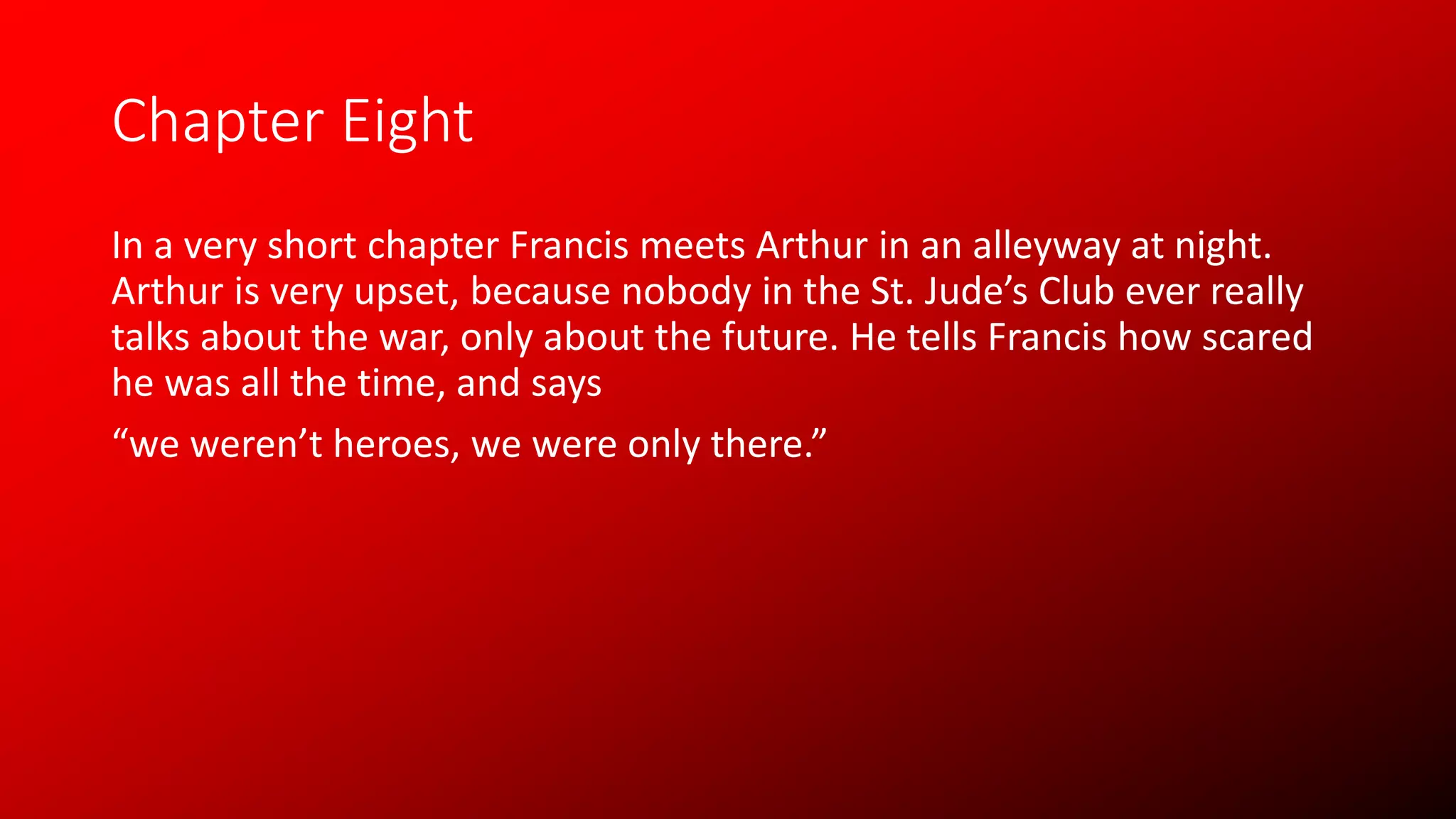 Chapter Eight
In a very short chapter Francis meets Arthur in an alleyway at night.
Arthur is very upset, because nobody in the St. Jude’s Club ever really
talks about the war, only about the future. He tells Francis how scared
he was all the time, and says
“we weren’t heroes, we were only there.”
 