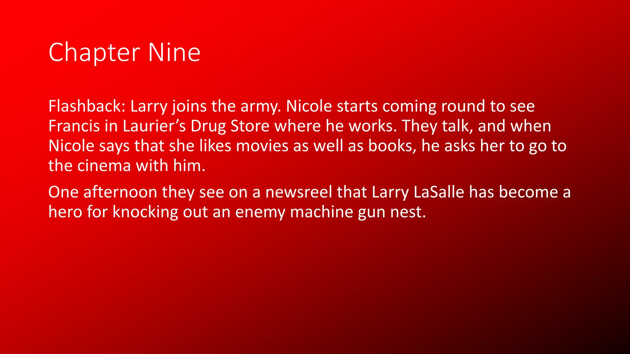 Chapter Nine
Flashback: Larry joins the army. Nicole starts coming round to see
Francis in Laurier’s Drug Store where he works. They talk, and when
Nicole says that she likes movies as well as books, he asks her to go to
the cinema with him.
One afternoon they see on a newsreel that Larry LaSalle has become a
hero for knocking out an enemy machine gun nest.
 