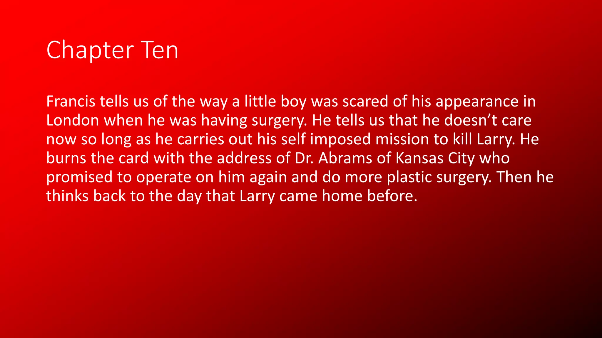 Chapter Ten
Francis tells us of the way a little boy was scared of his appearance in
London when he was having surgery. He tells us that he doesn’t care
now so long as he carries out his self imposed mission to kill Larry. He
burns the card with the address of Dr. Abrams of Kansas City who
promised to operate on him again and do more plastic surgery. Then he
thinks back to the day that Larry came home before.
 