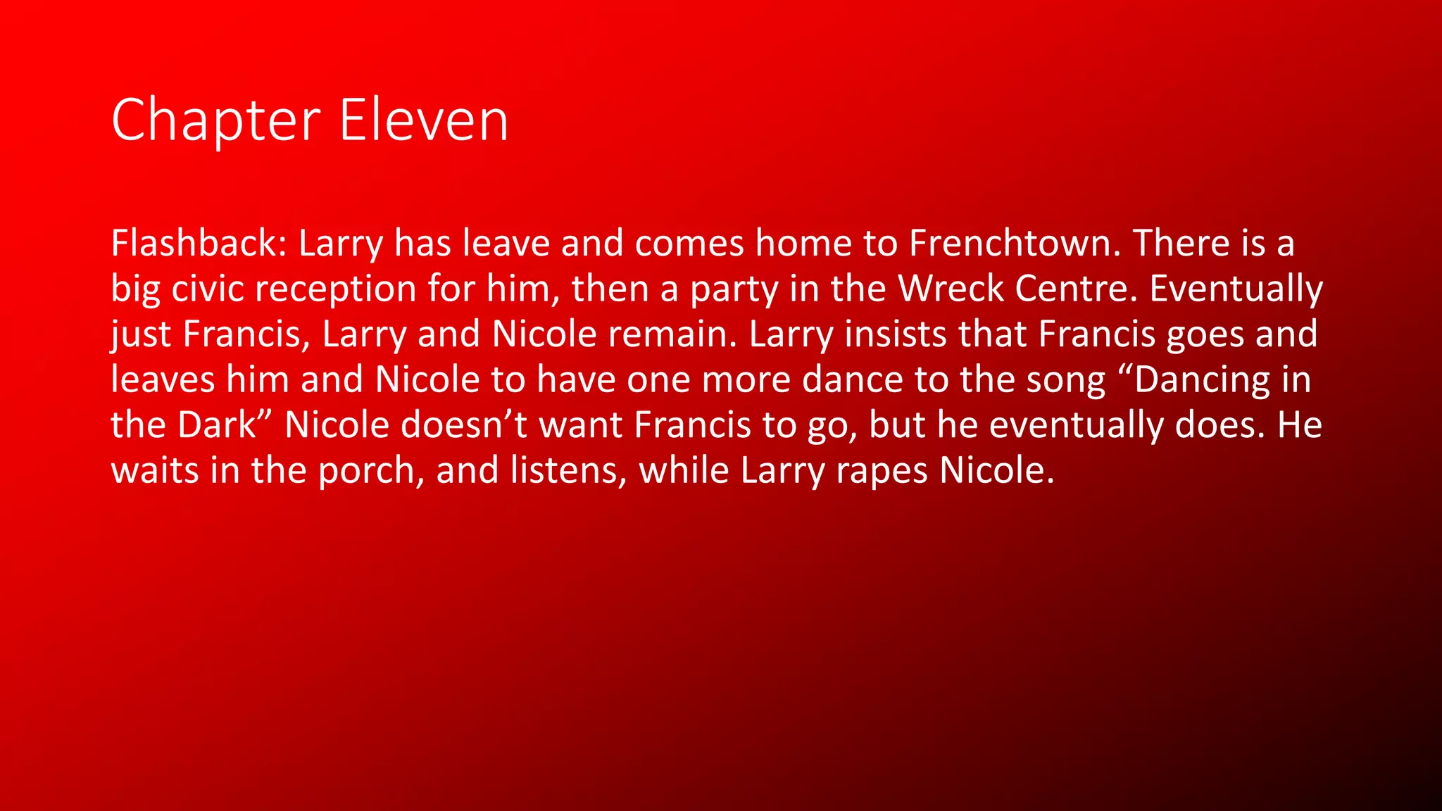 Chapter Eleven
Flashback: Larry has leave and comes home to Frenchtown. There is a
big civic reception for him, then a party in the Wreck Centre. Eventually
just Francis, Larry and Nicole remain. Larry insists that Francis goes and
leaves him and Nicole to have one more dance to the song “Dancing in
the Dark” Nicole doesn’t want Francis to go, but he eventually does. He
waits in the porch, and listens, while Larry rapes Nicole.
 