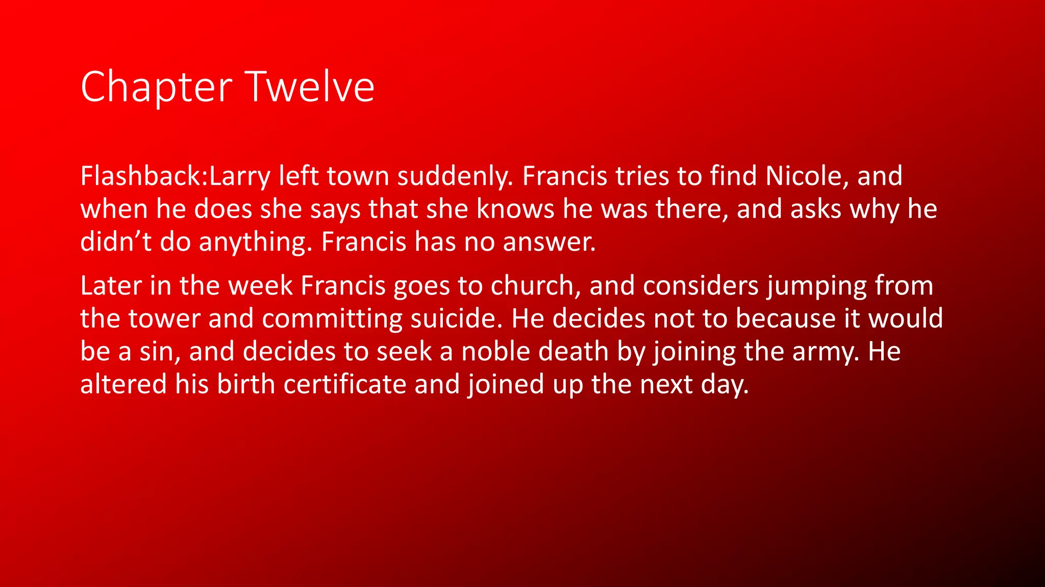 Chapter Twelve
Flashback:Larry left town suddenly. Francis tries to find Nicole, and
when he does she says that she knows he was there, and asks why he
didn’t do anything. Francis has no answer.
Later in the week Francis goes to church, and considers jumping from
the tower and committing suicide. He decides not to because it would
be a sin, and decides to seek a noble death by joining the army. He
altered his birth certificate and joined up the next day.
 