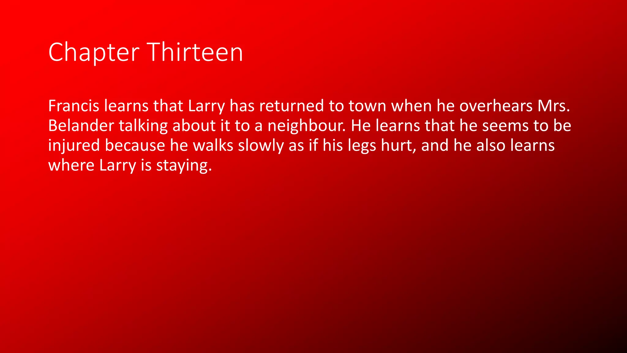 Chapter Thirteen
Francis learns that Larry has returned to town when he overhears Mrs.
Belander talking about it to a neighbour. He learns that he seems to be
injured because he walks slowly as if his legs hurt, and he also learns
where Larry is staying.
 