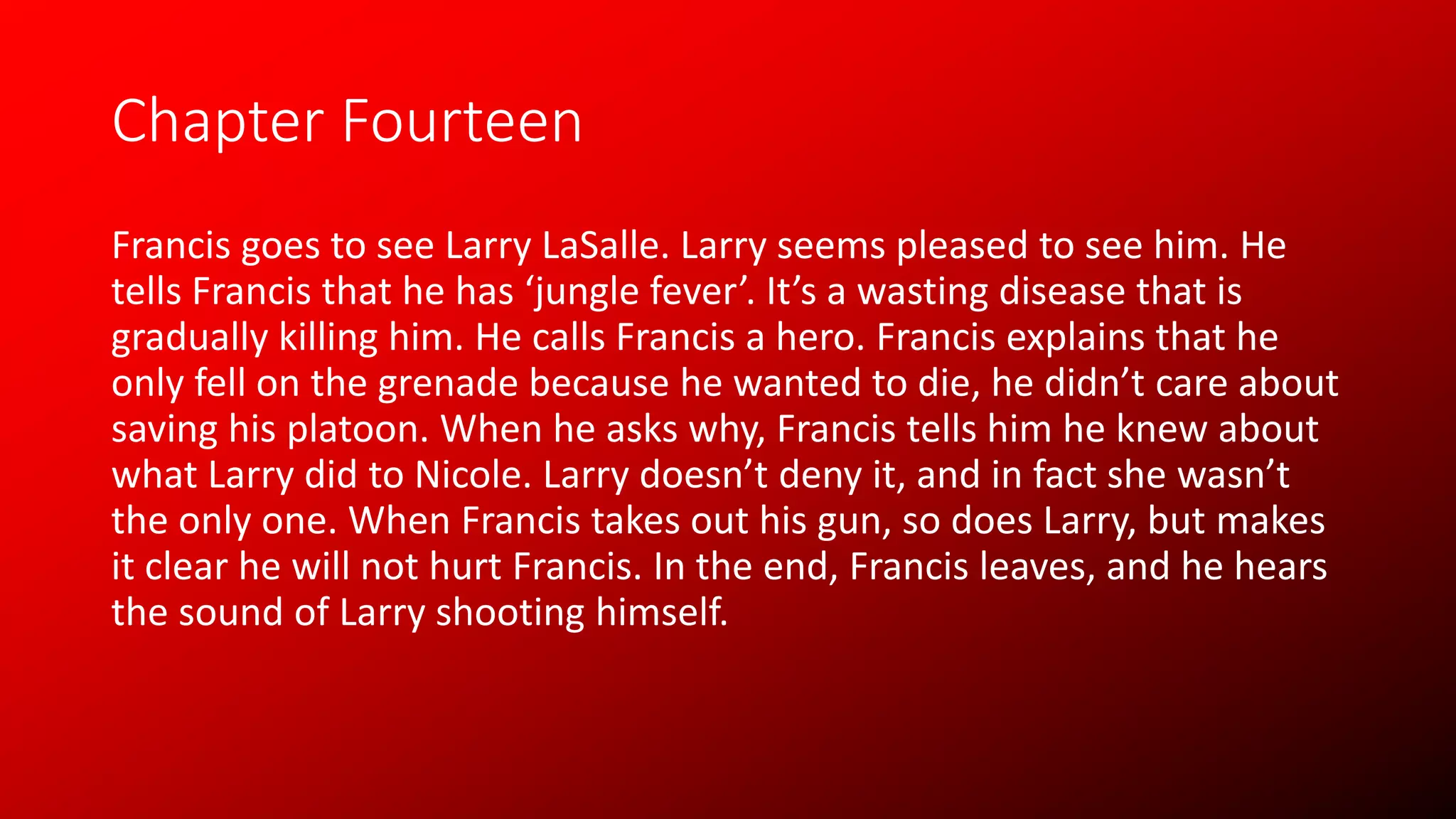 Chapter Fourteen
Francis goes to see Larry LaSalle. Larry seems pleased to see him. He
tells Francis that he has ‘jungle fever’. It’s a wasting disease that is
gradually killing him. He calls Francis a hero. Francis explains that he
only fell on the grenade because he wanted to die, he didn’t care about
saving his platoon. When he asks why, Francis tells him he knew about
what Larry did to Nicole. Larry doesn’t deny it, and in fact she wasn’t
the only one. When Francis takes out his gun, so does Larry, but makes
it clear he will not hurt Francis. In the end, Francis leaves, and he hears
the sound of Larry shooting himself.
 