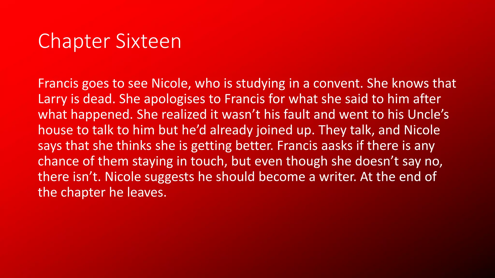 Chapter Sixteen
Francis goes to see Nicole, who is studying in a convent. She knows that
Larry is dead. She apologises to Francis for what she said to him after
what happened. She realized it wasn’t his fault and went to his Uncle’s
house to talk to him but he’d already joined up. They talk, and Nicole
says that she thinks she is getting better. Francis aasks if there is any
chance of them staying in touch, but even though she doesn’t say no,
there isn’t. Nicole suggests he should become a writer. At the end of
the chapter he leaves.
 