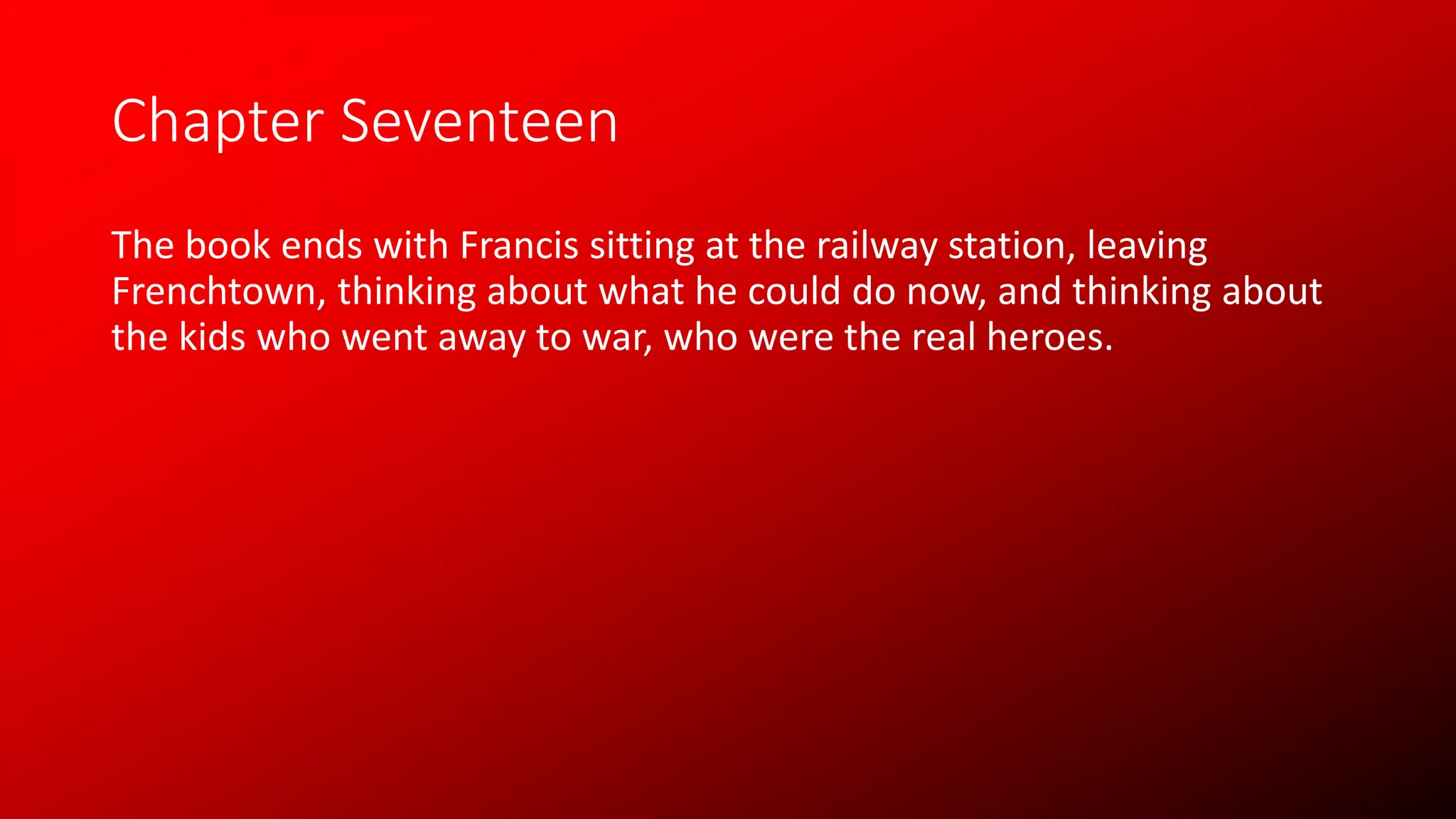 Chapter Seventeen
The book ends with Francis sitting at the railway station, leaving
Frenchtown, thinking about what he could do now, and thinking about
the kids who went away to war, who were the real heroes.
 