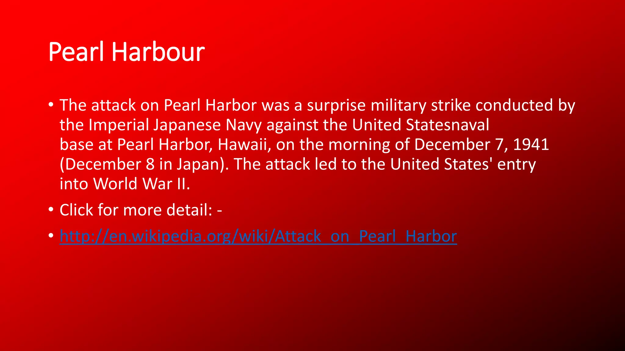 Pearl Harbour
• The attack on Pearl Harbor was a surprise military strike conducted by
the Imperial Japanese Navy against the United Statesnaval
base at Pearl Harbor, Hawaii, on the morning of December 7, 1941
(December 8 in Japan). The attack led to the United States' entry
into World War II.
• Click for more detail: -
• http://en.wikipedia.org/wiki/Attack_on_Pearl_Harbor
 