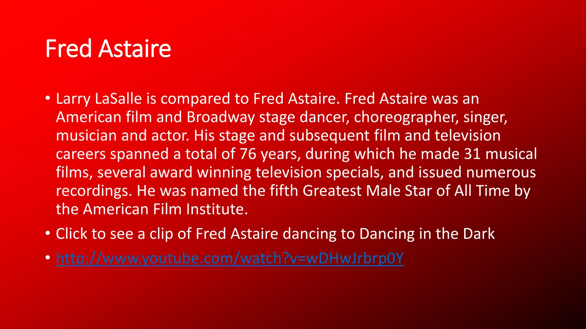 Fred Astaire
• Larry LaSalle is compared to Fred Astaire. Fred Astaire was an
American film and Broadway stage dancer, choreographer, singer,
musician and actor. His stage and subsequent film and television
careers spanned a total of 76 years, during which he made 31 musical
films, several award winning television specials, and issued numerous
recordings. He was named the fifth Greatest Male Star of All Time by
the American Film Institute.
• Click to see a clip of Fred Astaire dancing to Dancing in the Dark
• http://www.youtube.com/watch?v=wDHwJrbrp0Y
 