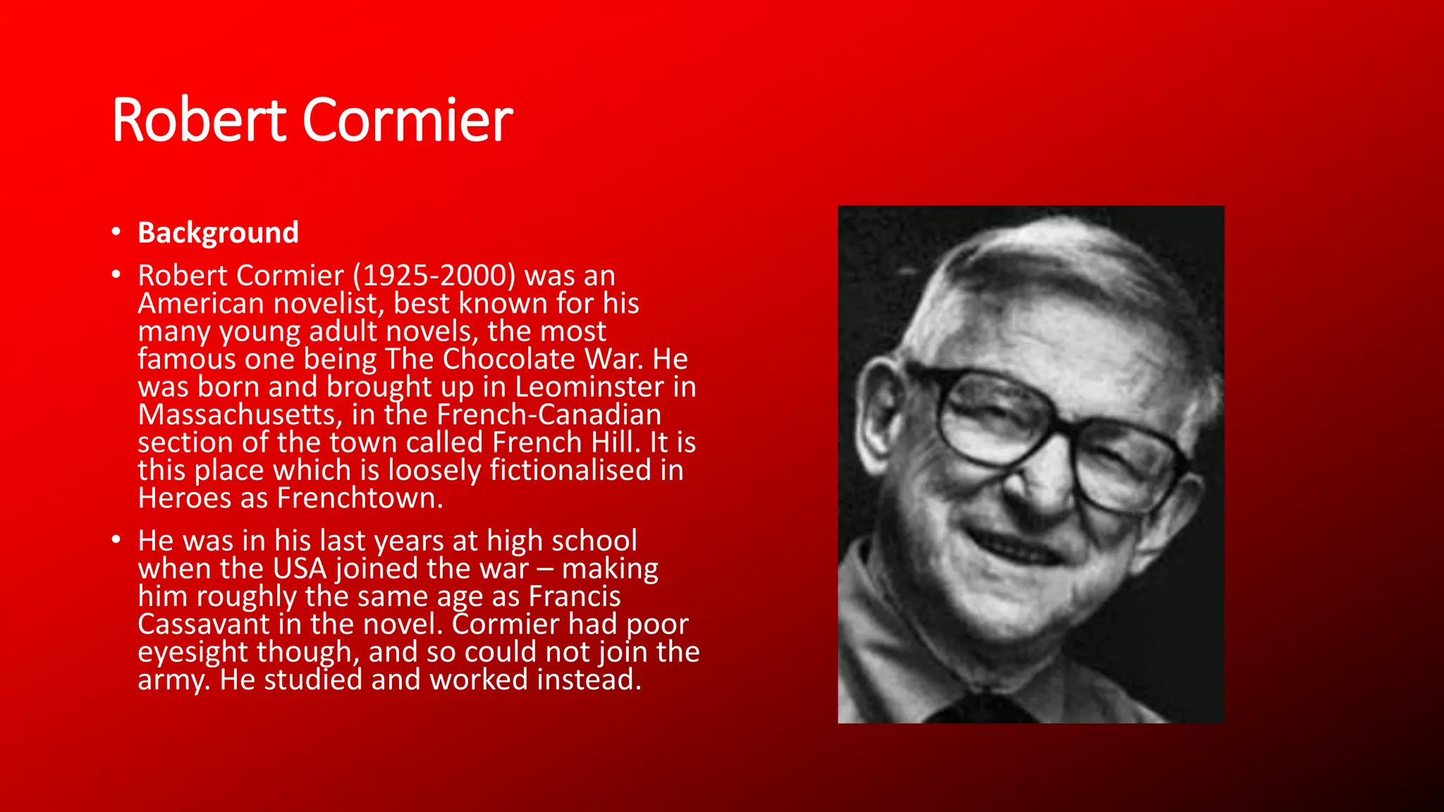 Robert Cormier
• Background
• Robert Cormier (1925-2000) was an
American novelist, best known for his
many young adult novels, the most
famous one being The Chocolate War. He
was born and brought up in Leominster in
Massachusetts, in the French-Canadian
section of the town called French Hill. It is
this place which is loosely fictionalised in
Heroes as Frenchtown.
• He was in his last years at high school
when the USA joined the war – making
him roughly the same age as Francis
Cassavant in the novel. Cormier had poor
eyesight though, and so could not join the
army. He studied and worked instead.
 
