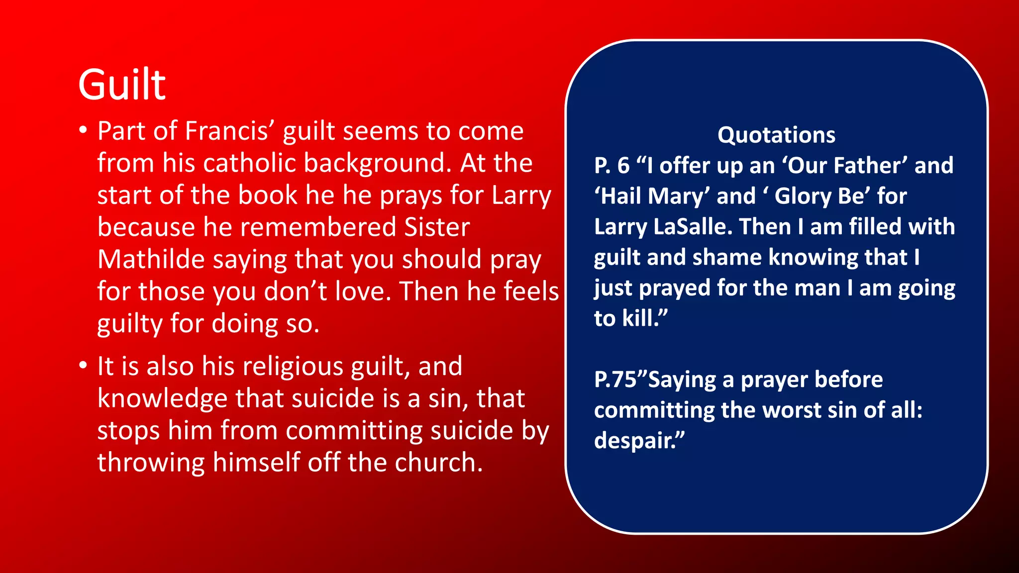 Guilt
• Part of Francis’ guilt seems to come
from his catholic background. At the
start of the book he he prays for Larry
because he remembered Sister
Mathilde saying that you should pray
for those you don’t love. Then he feels
guilty for doing so.
• It is also his religious guilt, and
knowledge that suicide is a sin, that
stops him from committing suicide by
throwing himself off the church.
Quotations
P. 6 “I offer up an ‘Our Father’ and
‘Hail Mary’ and ‘ Glory Be’ for
Larry LaSalle. Then I am filled with
guilt and shame knowing that I
just prayed for the man I am going
to kill.”
P.75”Saying a prayer before
committing the worst sin of all:
despair.”
 