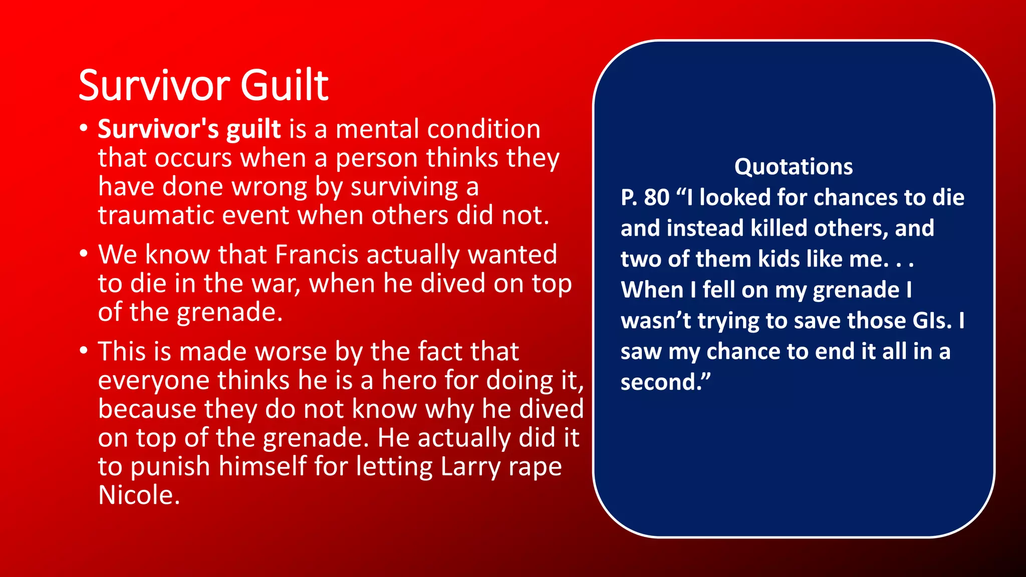 Survivor Guilt
• Survivor's guilt is a mental condition
that occurs when a person thinks they
have done wrong by surviving a
traumatic event when others did not.
• We know that Francis actually wanted
to die in the war, when he dived on top
of the grenade.
• This is made worse by the fact that
everyone thinks he is a hero for doing it,
because they do not know why he dived
on top of the grenade. He actually did it
to punish himself for letting Larry rape
Nicole.
Quotations
P. 80 “I looked for chances to die
and instead killed others, and
two of them kids like me. . .
When I fell on my grenade I
wasn’t trying to save those GIs. I
saw my chance to end it all in a
second.”
 