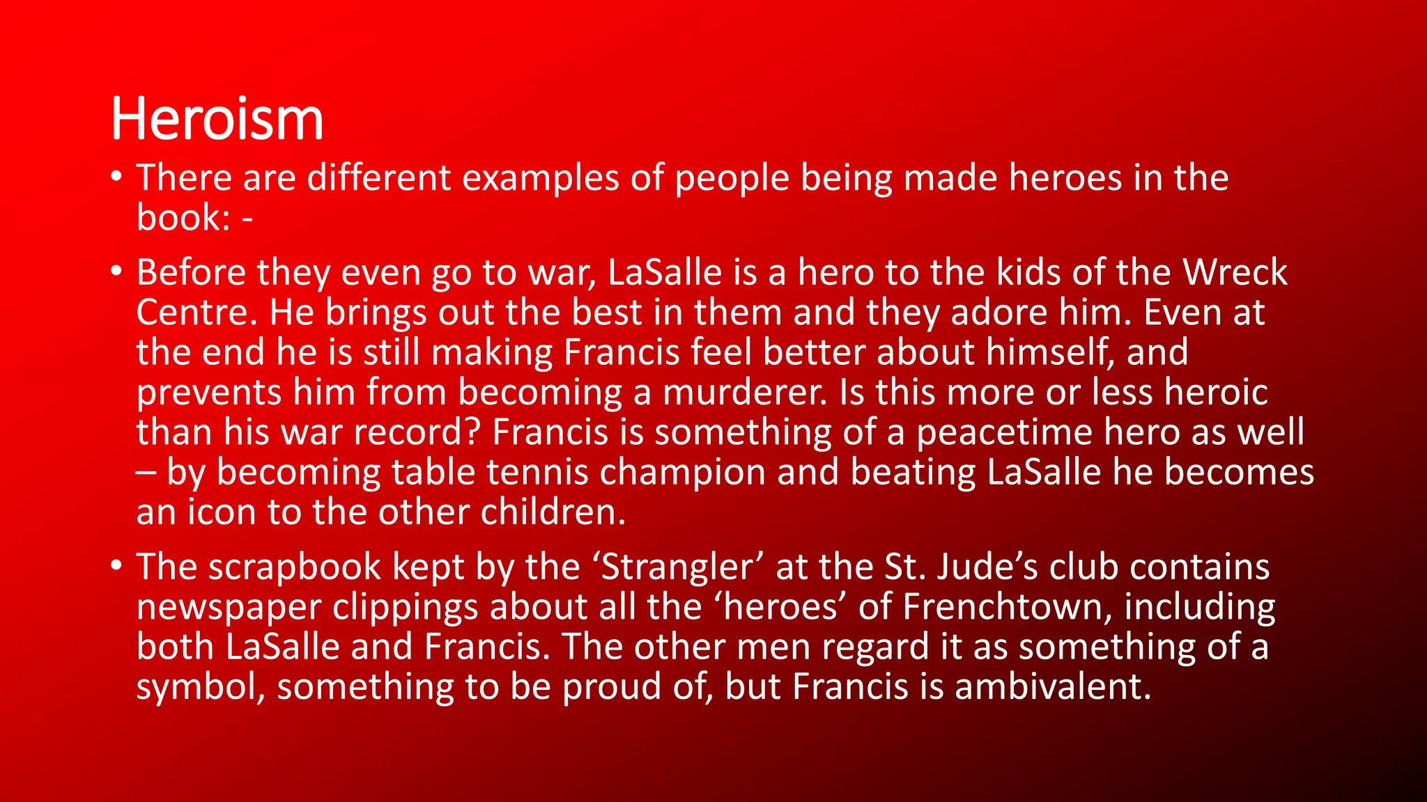 Heroism
• There are different examples of people being made heroes in the
book: -
• Before they even go to war, LaSalle is a hero to the kids of the Wreck
Centre. He brings out the best in them and they adore him. Even at
the end he is still making Francis feel better about himself, and
prevents him from becoming a murderer. Is this more or less heroic
than his war record? Francis is something of a peacetime hero as well
– by becoming table tennis champion and beating LaSalle he becomes
an icon to the other children.
• The scrapbook kept by the ‘Strangler’ at the St. Jude’s club contains
newspaper clippings about all the ‘heroes’ of Frenchtown, including
both LaSalle and Francis. The other men regard it as something of a
symbol, something to be proud of, but Francis is ambivalent.
 
