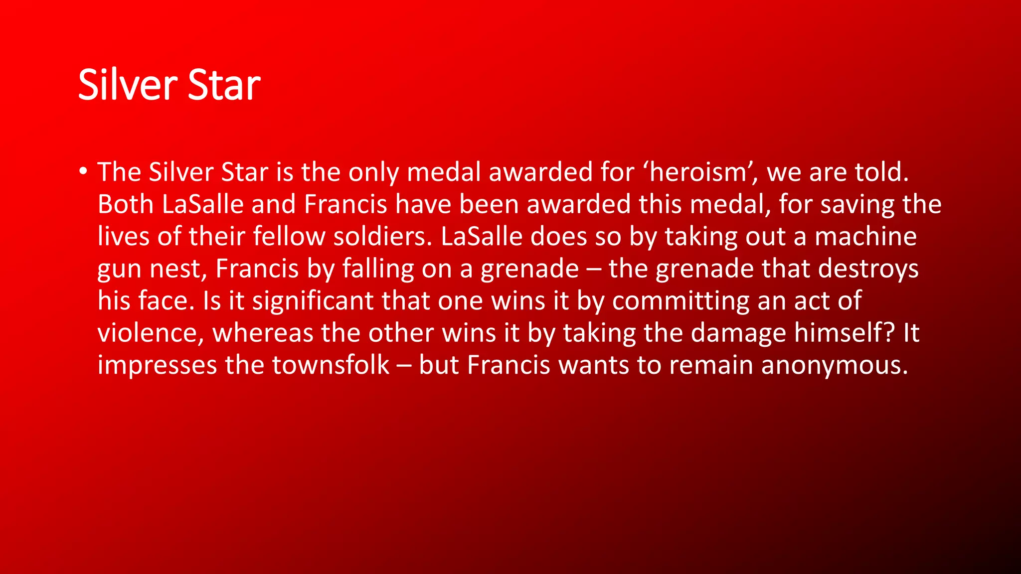 Silver Star
• The Silver Star is the only medal awarded for ‘heroism’, we are told.
Both LaSalle and Francis have been awarded this medal, for saving the
lives of their fellow soldiers. LaSalle does so by taking out a machine
gun nest, Francis by falling on a grenade – the grenade that destroys
his face. Is it significant that one wins it by committing an act of
violence, whereas the other wins it by taking the damage himself? It
impresses the townsfolk – but Francis wants to remain anonymous.
 