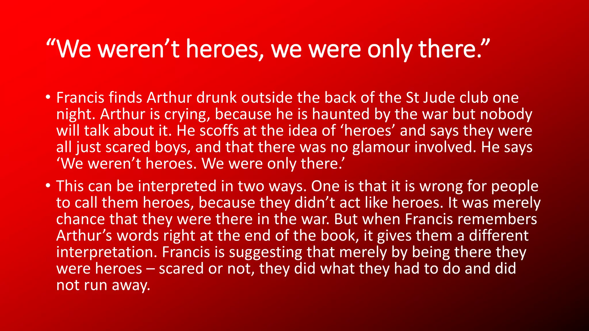 “We weren’t heroes, we were only there.”
• Francis finds Arthur drunk outside the back of the St Jude club one
night. Arthur is crying, because he is haunted by the war but nobody
will talk about it. He scoffs at the idea of ‘heroes’ and says they were
all just scared boys, and that there was no glamour involved. He says
‘We weren’t heroes. We were only there.’
• This can be interpreted in two ways. One is that it is wrong for people
to call them heroes, because they didn’t act like heroes. It was merely
chance that they were there in the war. But when Francis remembers
Arthur’s words right at the end of the book, it gives them a different
interpretation. Francis is suggesting that merely by being there they
were heroes – scared or not, they did what they had to do and did
not run away.
 