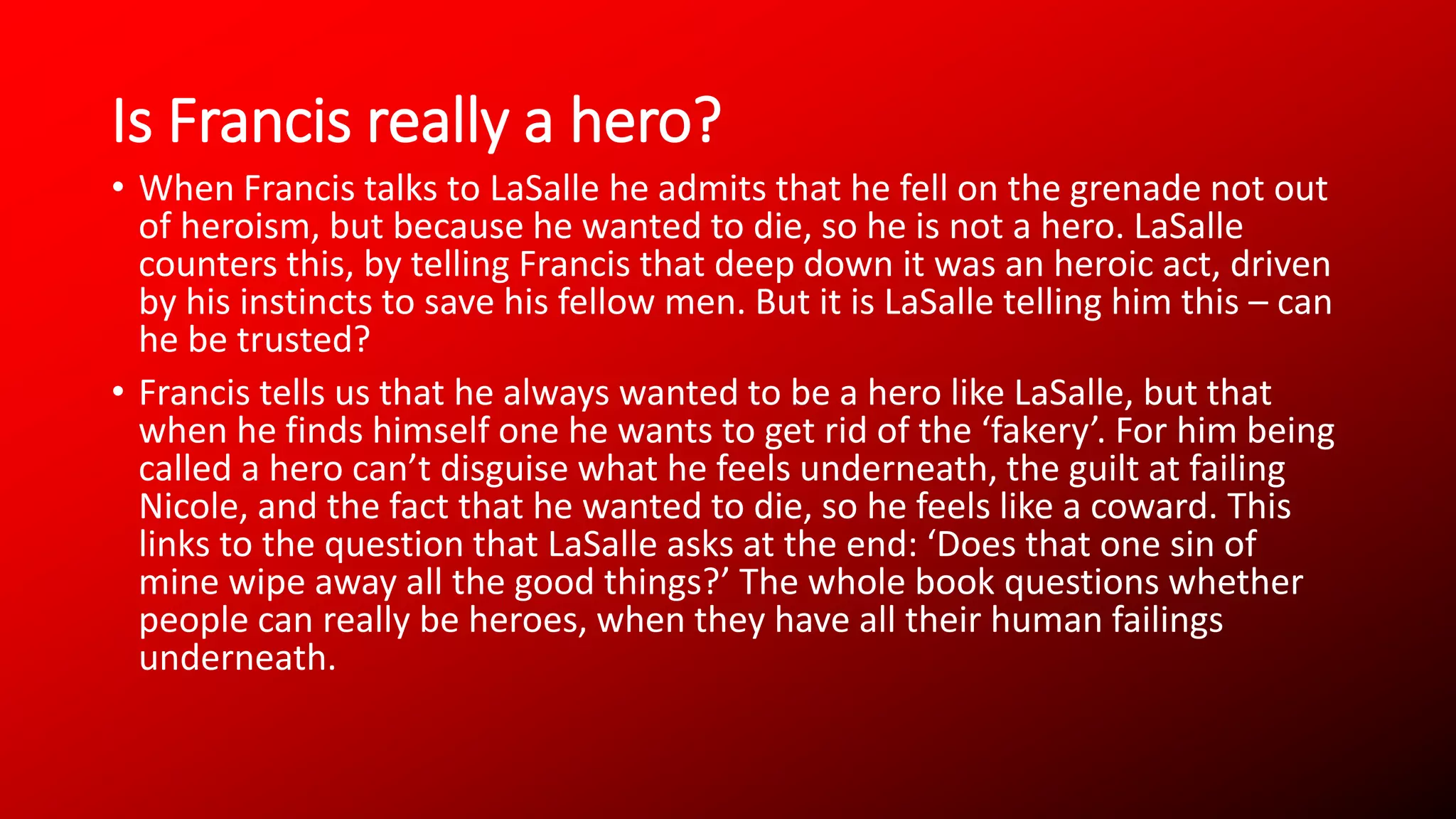 Is Francis really a hero?
• When Francis talks to LaSalle he admits that he fell on the grenade not out
of heroism, but because he wanted to die, so he is not a hero. LaSalle
counters this, by telling Francis that deep down it was an heroic act, driven
by his instincts to save his fellow men. But it is LaSalle telling him this – can
he be trusted?
• Francis tells us that he always wanted to be a hero like LaSalle, but that
when he finds himself one he wants to get rid of the ‘fakery’. For him being
called a hero can’t disguise what he feels underneath, the guilt at failing
Nicole, and the fact that he wanted to die, so he feels like a coward. This
links to the question that LaSalle asks at the end: ‘Does that one sin of
mine wipe away all the good things?’ The whole book questions whether
people can really be heroes, when they have all their human failings
underneath.
 