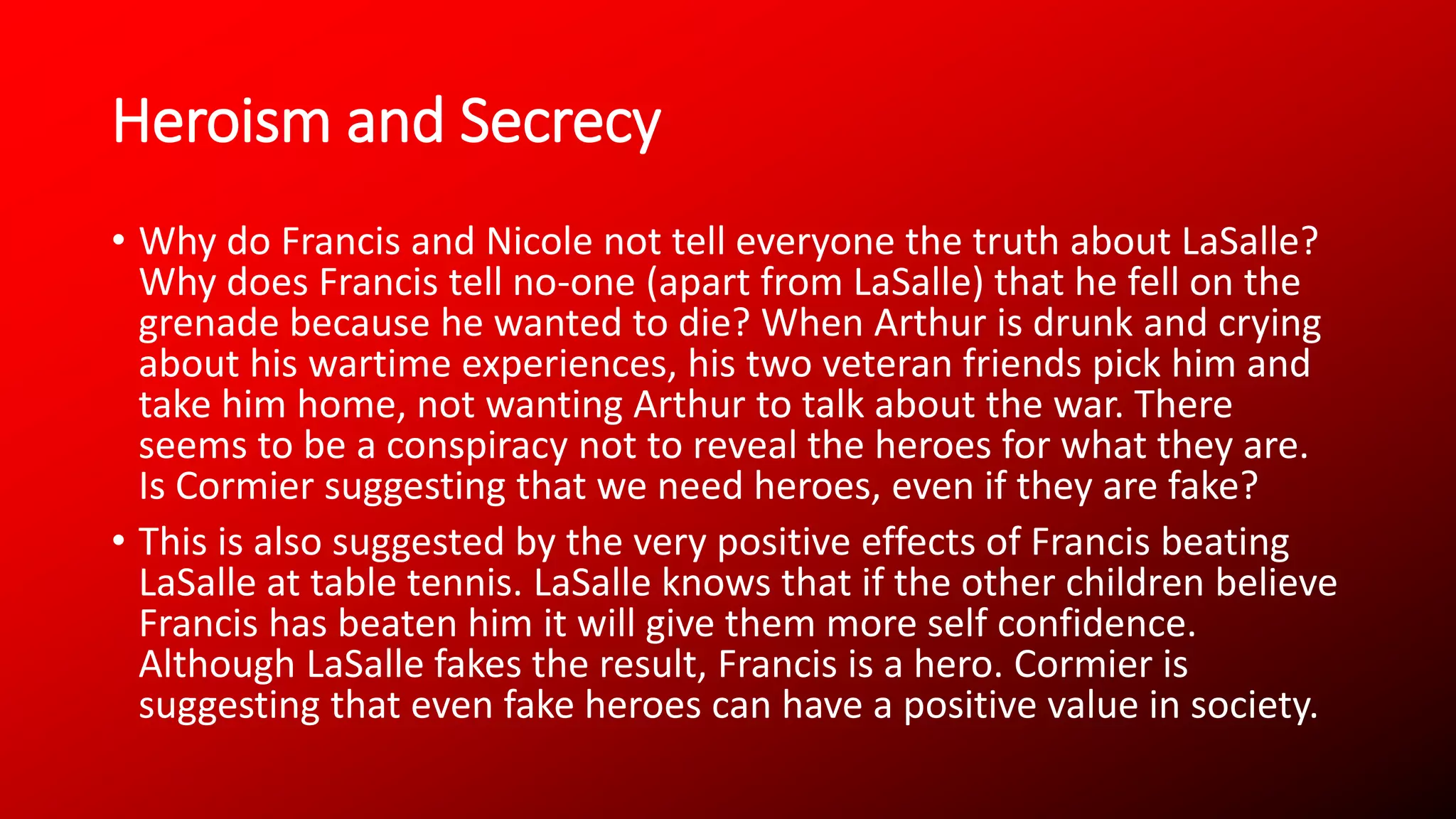 Heroism and Secrecy
• Why do Francis and Nicole not tell everyone the truth about LaSalle?
Why does Francis tell no-one (apart from LaSalle) that he fell on the
grenade because he wanted to die? When Arthur is drunk and crying
about his wartime experiences, his two veteran friends pick him and
take him home, not wanting Arthur to talk about the war. There
seems to be a conspiracy not to reveal the heroes for what they are.
Is Cormier suggesting that we need heroes, even if they are fake?
• This is also suggested by the very positive effects of Francis beating
LaSalle at table tennis. LaSalle knows that if the other children believe
Francis has beaten him it will give them more self confidence.
Although LaSalle fakes the result, Francis is a hero. Cormier is
suggesting that even fake heroes can have a positive value in society.
 