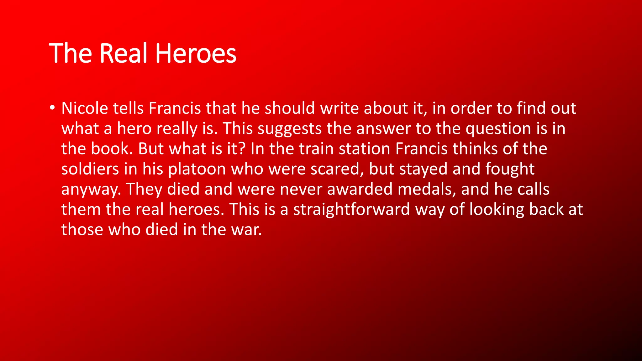 The Real Heroes
• Nicole tells Francis that he should write about it, in order to find out
what a hero really is. This suggests the answer to the question is in
the book. But what is it? In the train station Francis thinks of the
soldiers in his platoon who were scared, but stayed and fought
anyway. They died and were never awarded medals, and he calls
them the real heroes. This is a straightforward way of looking back at
those who died in the war.
 