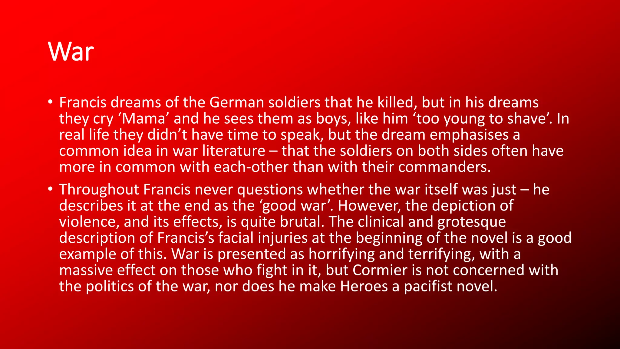 War
• Francis dreams of the German soldiers that he killed, but in his dreams
they cry ‘Mama’ and he sees them as boys, like him ‘too young to shave’. In
real life they didn’t have time to speak, but the dream emphasises a
common idea in war literature – that the soldiers on both sides often have
more in common with each-other than with their commanders.
• Throughout Francis never questions whether the war itself was just – he
describes it at the end as the ‘good war’. However, the depiction of
violence, and its effects, is quite brutal. The clinical and grotesque
description of Francis’s facial injuries at the beginning of the novel is a good
example of this. War is presented as horrifying and terrifying, with a
massive effect on those who fight in it, but Cormier is not concerned with
the politics of the war, nor does he make Heroes a pacifist novel.
 
