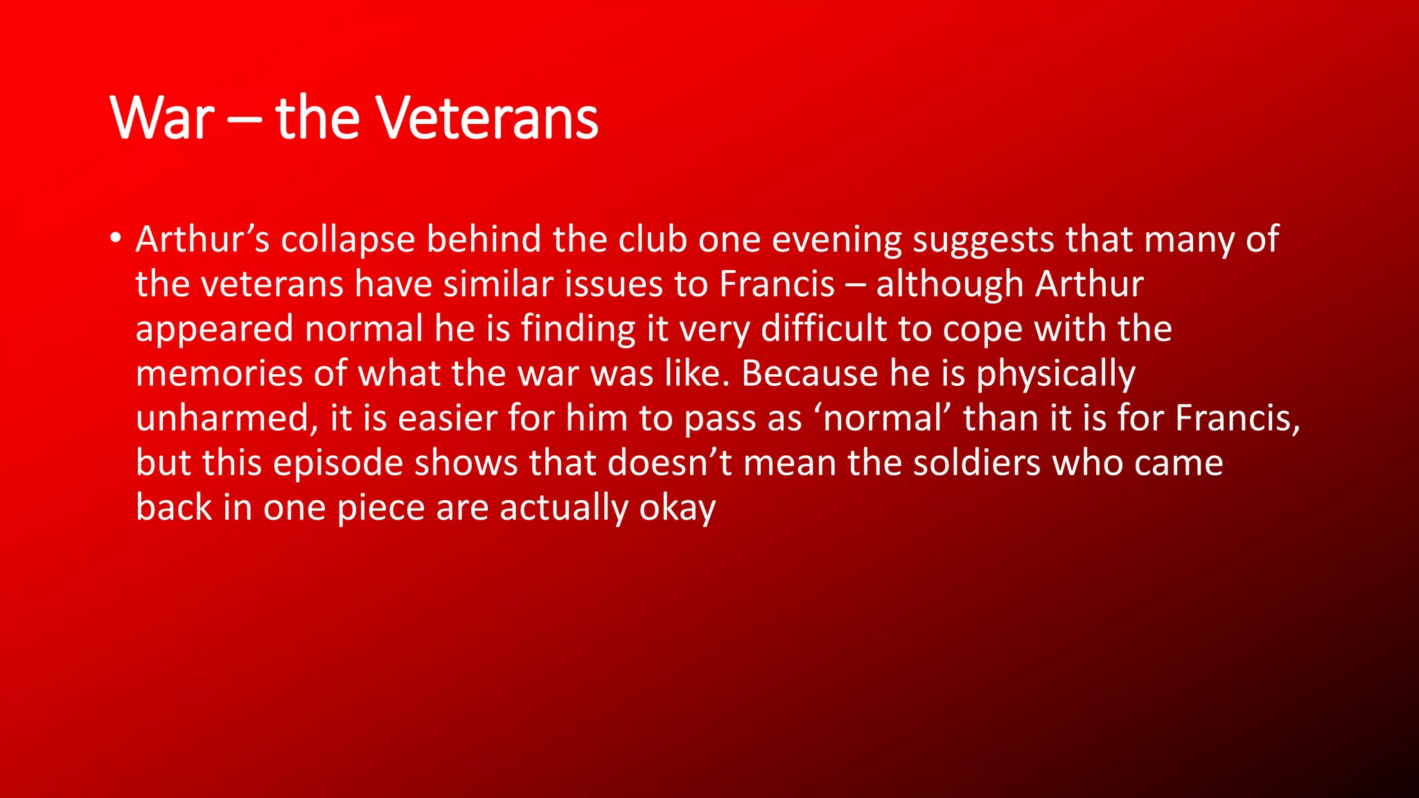 War – the Veterans
• Arthur’s collapse behind the club one evening suggests that many of
the veterans have similar issues to Francis – although Arthur
appeared normal he is finding it very difficult to cope with the
memories of what the war was like. Because he is physically
unharmed, it is easier for him to pass as ‘normal’ than it is for Francis,
but this episode shows that doesn’t mean the soldiers who came
back in one piece are actually okay
 