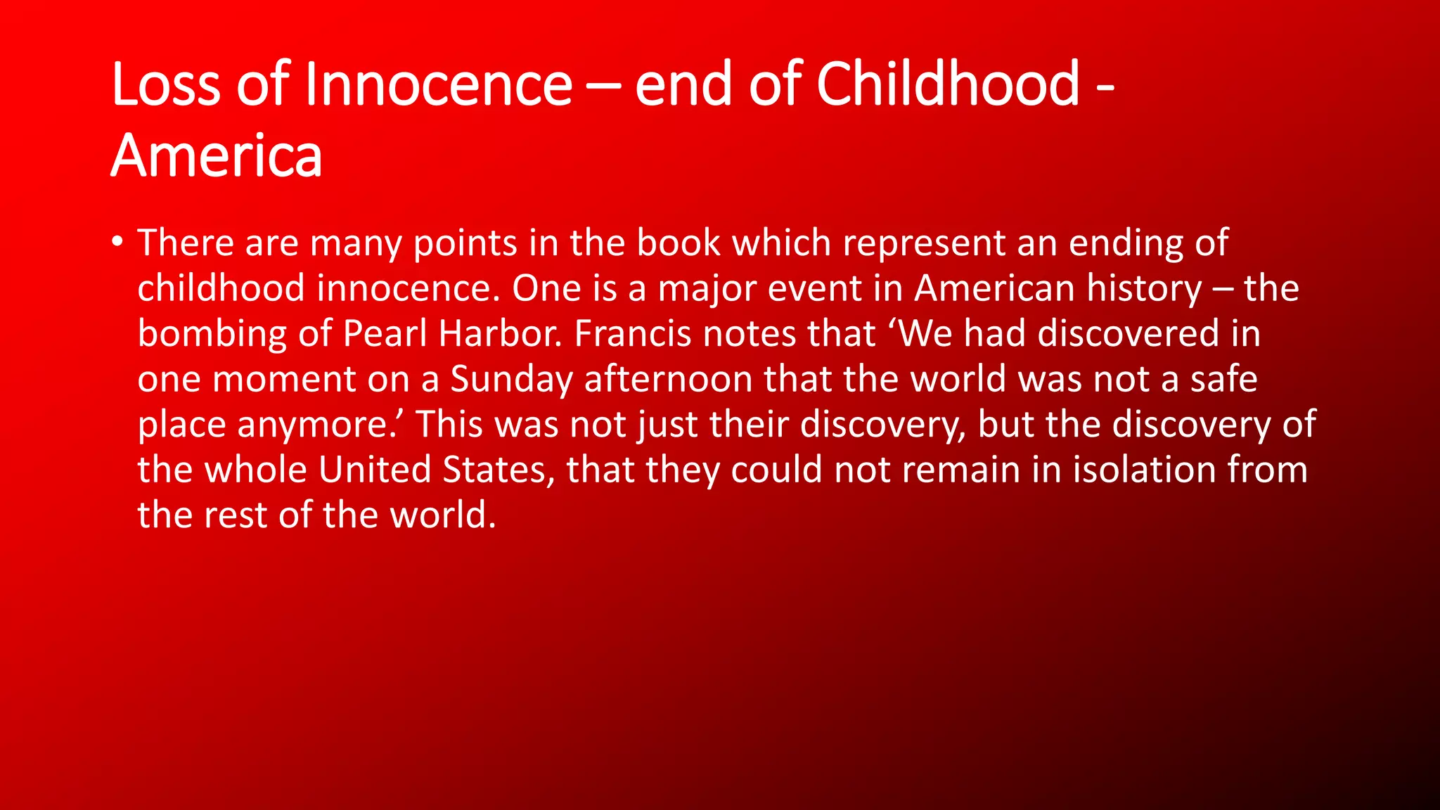 Loss of Innocence – end of Childhood -
America
• There are many points in the book which represent an ending of
childhood innocence. One is a major event in American history – the
bombing of Pearl Harbor. Francis notes that ‘We had discovered in
one moment on a Sunday afternoon that the world was not a safe
place anymore.’ This was not just their discovery, but the discovery of
the whole United States, that they could not remain in isolation from
the rest of the world.
 