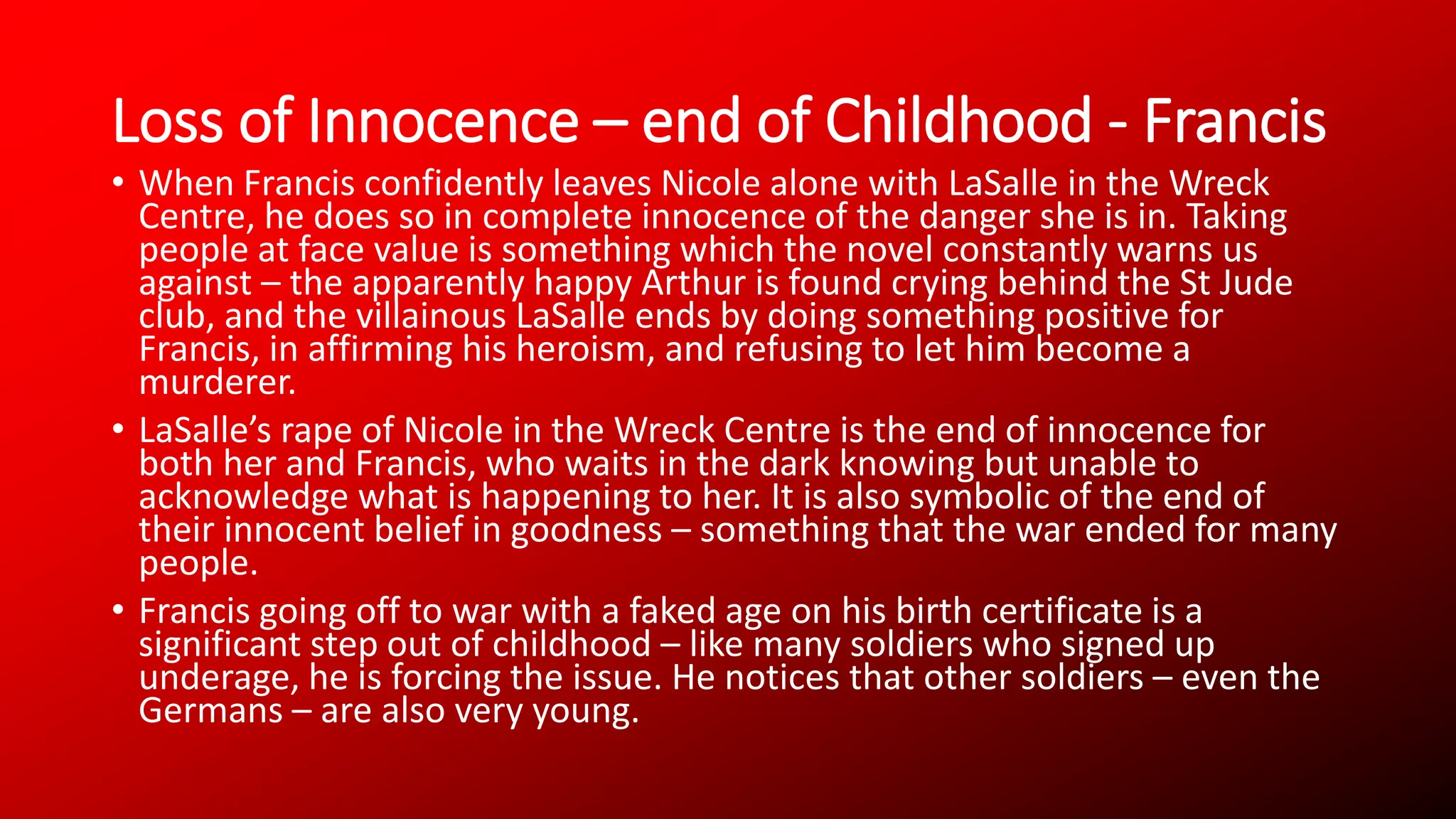 Loss of Innocence – end of Childhood - Francis
• When Francis confidently leaves Nicole alone with LaSalle in the Wreck
Centre, he does so in complete innocence of the danger she is in. Taking
people at face value is something which the novel constantly warns us
against – the apparently happy Arthur is found crying behind the St Jude
club, and the villainous LaSalle ends by doing something positive for
Francis, in affirming his heroism, and refusing to let him become a
murderer.
• LaSalle’s rape of Nicole in the Wreck Centre is the end of innocence for
both her and Francis, who waits in the dark knowing but unable to
acknowledge what is happening to her. It is also symbolic of the end of
their innocent belief in goodness – something that the war ended for many
people.
• Francis going off to war with a faked age on his birth certificate is a
significant step out of childhood – like many soldiers who signed up
underage, he is forcing the issue. He notices that other soldiers – even the
Germans – are also very young.
 