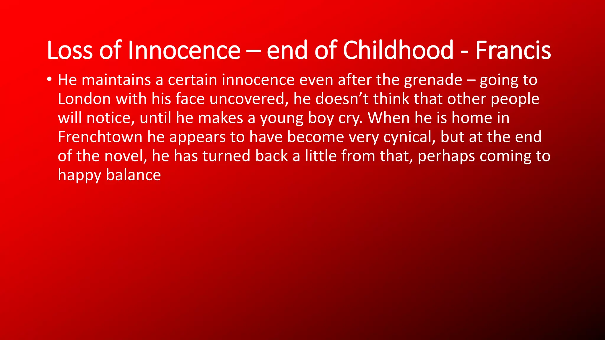 Loss of Innocence – end of Childhood - Francis
• He maintains a certain innocence even after the grenade – going to
London with his face uncovered, he doesn’t think that other people
will notice, until he makes a young boy cry. When he is home in
Frenchtown he appears to have become very cynical, but at the end
of the novel, he has turned back a little from that, perhaps coming to
happy balance
 