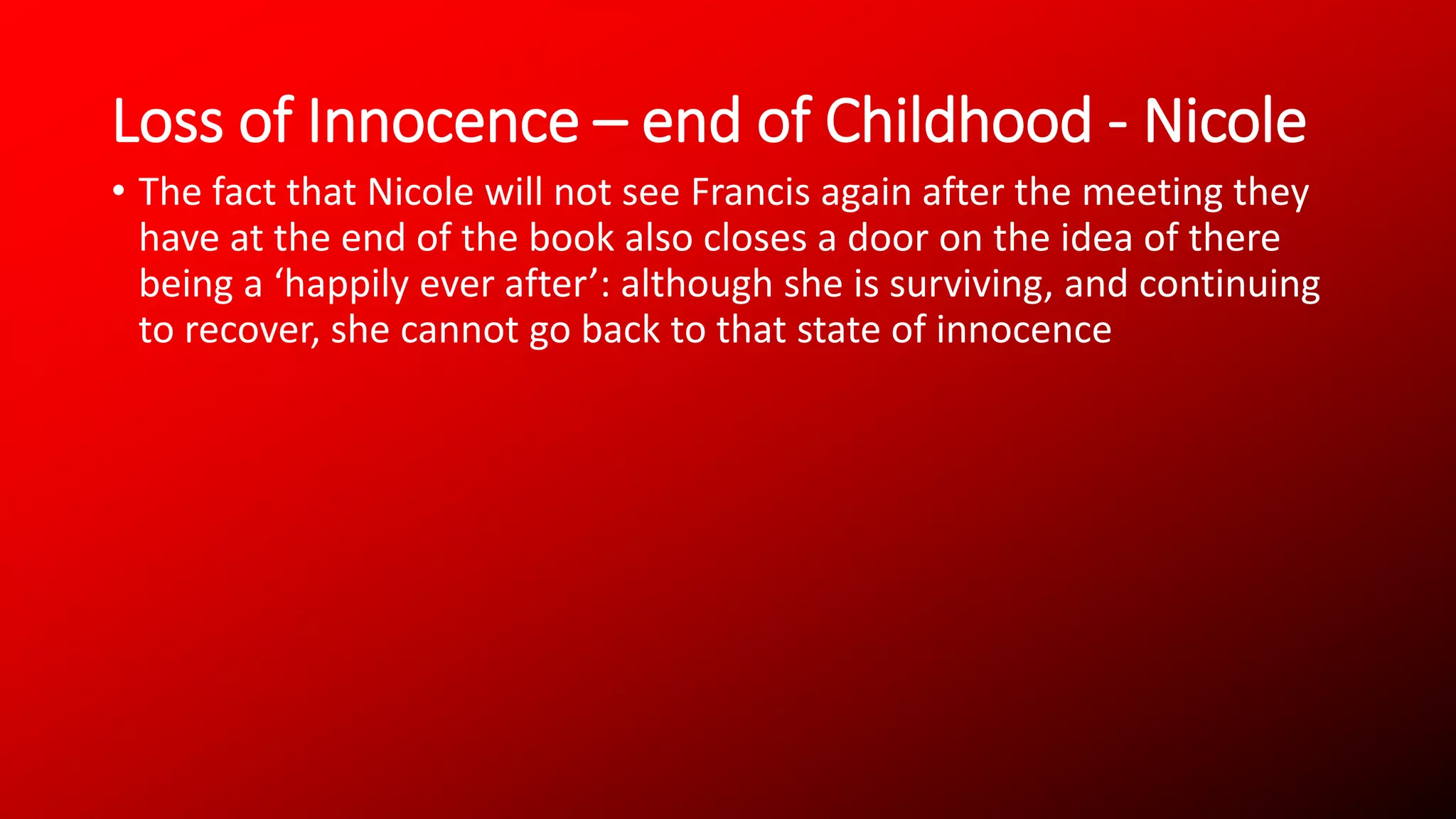 Loss of Innocence – end of Childhood - Nicole
• The fact that Nicole will not see Francis again after the meeting they
have at the end of the book also closes a door on the idea of there
being a ‘happily ever after’: although she is surviving, and continuing
to recover, she cannot go back to that state of innocence
 