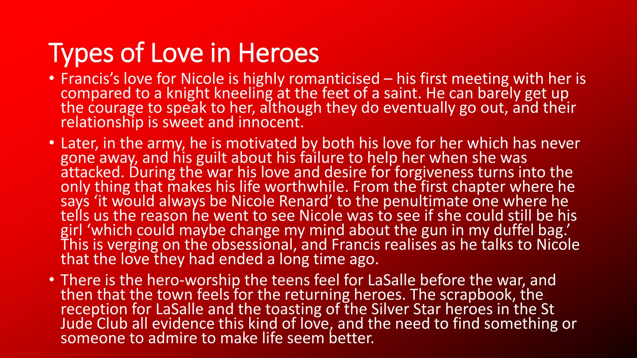 Types of Love in Heroes
• Francis’s love for Nicole is highly romanticised – his first meeting with her is
compared to a knight kneeling at the feet of a saint. He can barely get up
the courage to speak to her, although they do eventually go out, and their
relationship is sweet and innocent.
• Later, in the army, he is motivated by both his love for her which has never
gone away, and his guilt about his failure to help her when she was
attacked. During the war his love and desire for forgiveness turns into the
only thing that makes his life worthwhile. From the first chapter where he
says ‘it would always be Nicole Renard’ to the penultimate one where he
tells us the reason he went to see Nicole was to see if she could still be his
girl ‘which could maybe change my mind about the gun in my duffel bag.’
This is verging on the obsessional, and Francis realises as he talks to Nicole
that the love they had ended a long time ago.
• There is the hero-worship the teens feel for LaSalle before the war, and
then that the town feels for the returning heroes. The scrapbook, the
reception for LaSalle and the toasting of the Silver Star heroes in the St
Jude Club all evidence this kind of love, and the need to find something or
someone to admire to make life seem better.
 