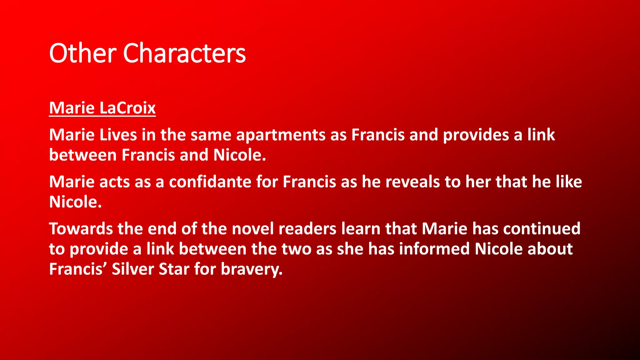 Other Characters
Marie LaCroix
Marie Lives in the same apartments as Francis and provides a link
between Francis and Nicole.
Marie acts as a confidante for Francis as he reveals to her that he like
Nicole.
Towards the end of the novel readers learn that Marie has continued
to provide a link between the two as she has informed Nicole about
Francis’ Silver Star for bravery.
 