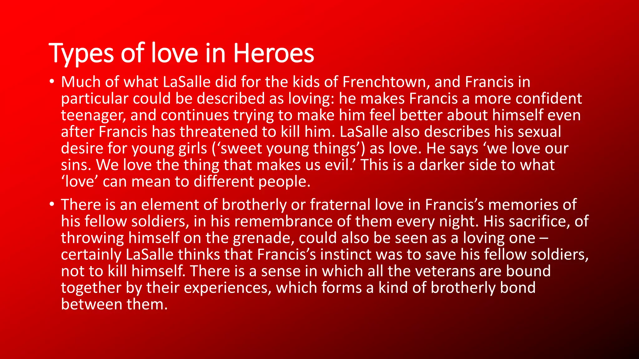 Types of love in Heroes
• Much of what LaSalle did for the kids of Frenchtown, and Francis in
particular could be described as loving: he makes Francis a more confident
teenager, and continues trying to make him feel better about himself even
after Francis has threatened to kill him. LaSalle also describes his sexual
desire for young girls (‘sweet young things’) as love. He says ‘we love our
sins. We love the thing that makes us evil.’ This is a darker side to what
‘love’ can mean to different people.
• There is an element of brotherly or fraternal love in Francis’s memories of
his fellow soldiers, in his remembrance of them every night. His sacrifice, of
throwing himself on the grenade, could also be seen as a loving one –
certainly LaSalle thinks that Francis’s instinct was to save his fellow soldiers,
not to kill himself. There is a sense in which all the veterans are bound
together by their experiences, which forms a kind of brotherly bond
between them.
 