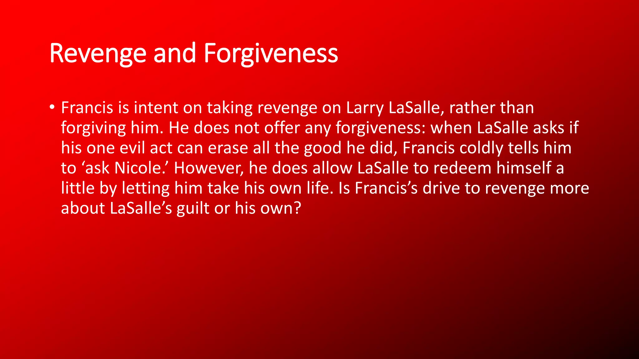 Revenge and Forgiveness
• Francis is intent on taking revenge on Larry LaSalle, rather than
forgiving him. He does not offer any forgiveness: when LaSalle asks if
his one evil act can erase all the good he did, Francis coldly tells him
to ‘ask Nicole.’ However, he does allow LaSalle to redeem himself a
little by letting him take his own life. Is Francis’s drive to revenge more
about LaSalle’s guilt or his own?
 
