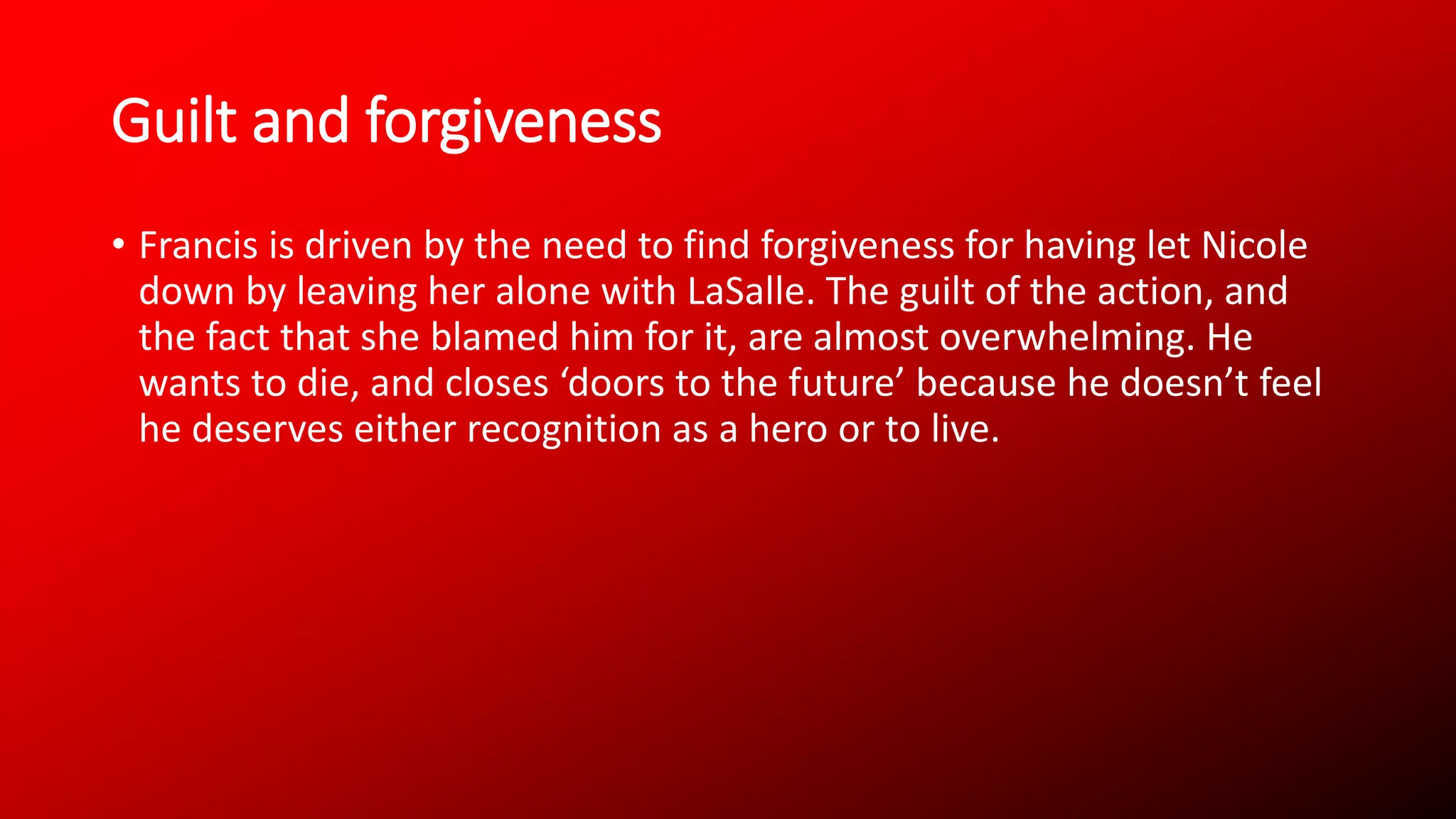 Guilt and forgiveness
• Francis is driven by the need to find forgiveness for having let Nicole
down by leaving her alone with LaSalle. The guilt of the action, and
the fact that she blamed him for it, are almost overwhelming. He
wants to die, and closes ‘doors to the future’ because he doesn’t feel
he deserves either recognition as a hero or to live.
 