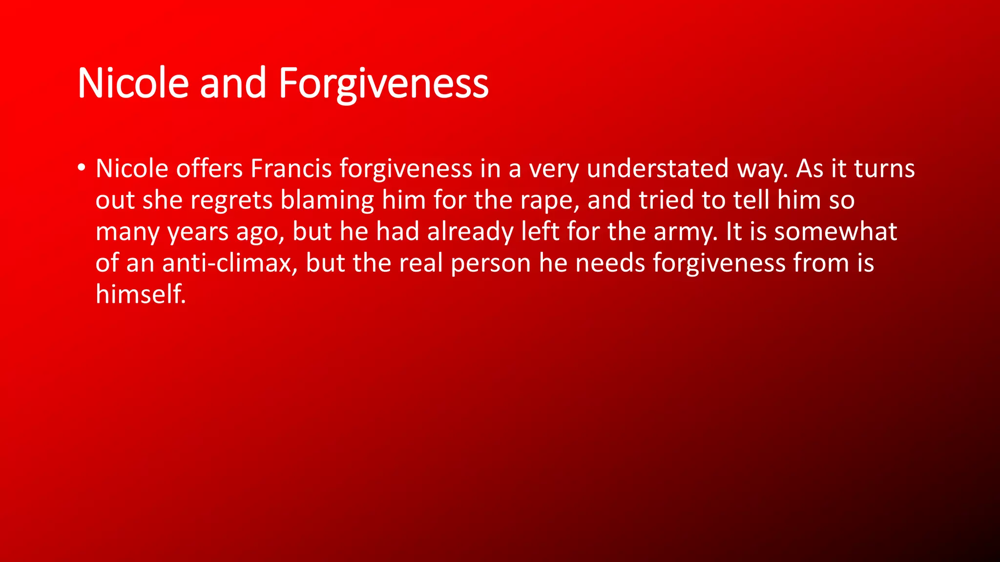Nicole and Forgiveness
• Nicole offers Francis forgiveness in a very understated way. As it turns
out she regrets blaming him for the rape, and tried to tell him so
many years ago, but he had already left for the army. It is somewhat
of an anti-climax, but the real person he needs forgiveness from is
himself.
 