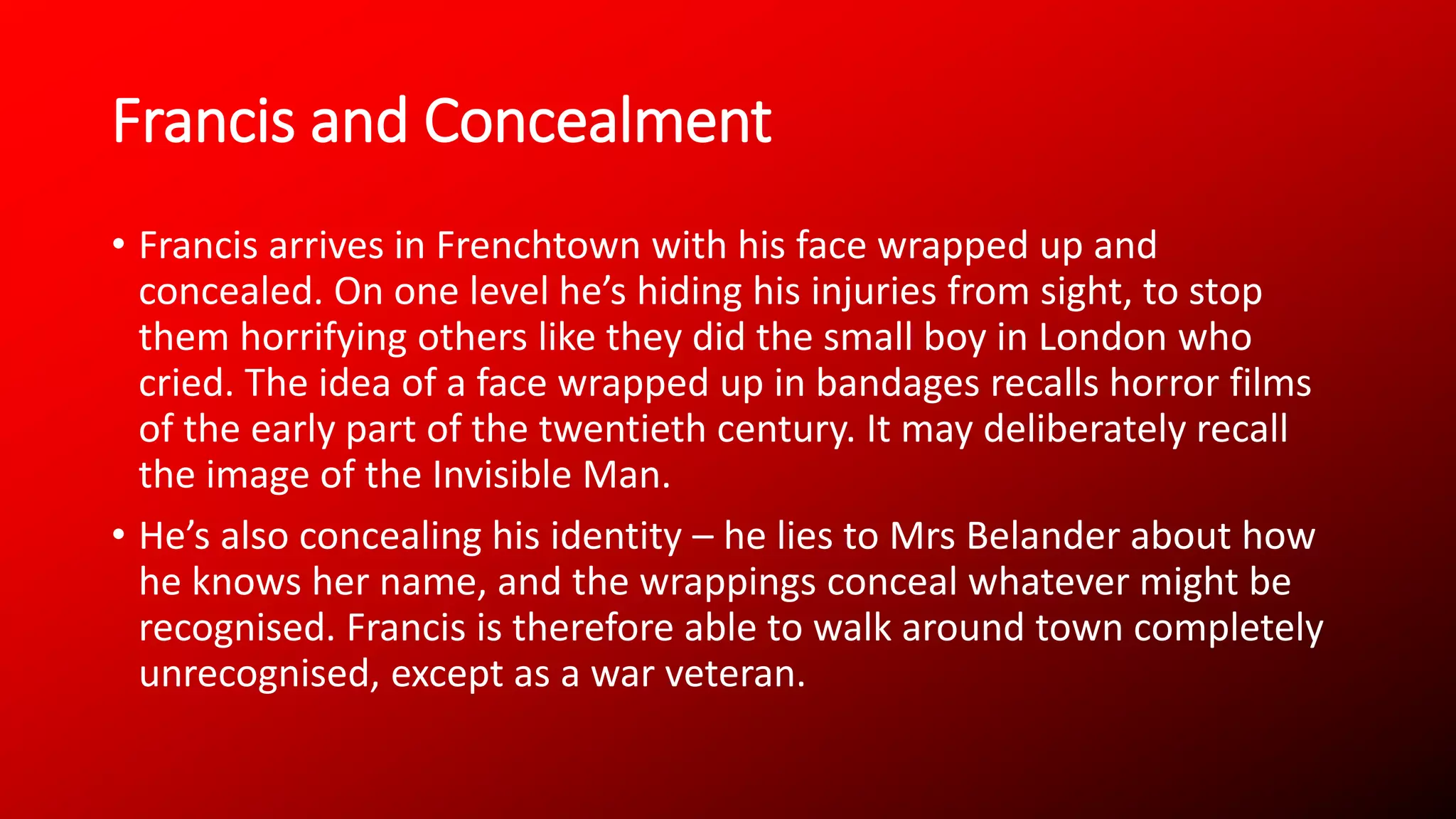 Francis and Concealment
• Francis arrives in Frenchtown with his face wrapped up and
concealed. On one level he’s hiding his injuries from sight, to stop
them horrifying others like they did the small boy in London who
cried. The idea of a face wrapped up in bandages recalls horror films
of the early part of the twentieth century. It may deliberately recall
the image of the Invisible Man.
• He’s also concealing his identity – he lies to Mrs Belander about how
he knows her name, and the wrappings conceal whatever might be
recognised. Francis is therefore able to walk around town completely
unrecognised, except as a war veteran.
 